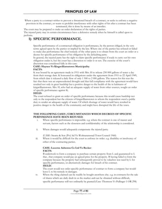 PRINCIPLES OF LAW 
Where a party to a contract wishes to prevent a threatened breach of a contract, or seeks to enforce a negative 
provision in the contract, or wants to prohibit interference with other rights of his after a contract has been 
terminated, this is done by means of an interdict. 
The court may be prepared to make an order declaration of the rights of parties. 
The injured party may in certain circumstances have a defensive remedy when he himself is called upon to 
perform. 
1) SPECIFIC PERFORMANCE. 
Specific performance of a contractual obligation is performance, by the person obliged, in the very 
terms agreed upon by the parties or implied by the law. Where one of the parties has refused or failed 
to make due performance the chief remedy of the other party is to obtain from the court an order or a 
decree for specific performance of his obligation by the defaulting party. 
In general, the injured party has the right to claim specific performance if ready to carry out his own 
obligation under it, but the court has a discretion to order it or not. The exercise of the court’s 
discretion was considered fully in this case: 
CASE: Haynes Vs Kingwilliamstown Municipality 
FACTS: 
K was bound by an agreement made in 1911 with Mrs. H to release 250 000 gallons of water a day 
from their storage dam. K honoured its obligations under the agreement from 1911 to 22 April 1949, 
from which date it released a daily flow of only 1 500 to 2 000 gallons. The reason for this was the 
fact that there was an unprecedented drought and that full compliance with the agreement would have 
resulted not only in great hardship but a positive danger to the health of the in habitants of 
kingwilliamstown. Mrs. H, who had an adequate supply of water from other sources, sought an order 
of specific performance against K. 
HELD: 
The court refused to grant an order of specific performance because this would cause hardship not 
only to the respondent but the citizens of kingwilliamstown to whom the respondent owed a public 
duty to render an adequate supply of water. Of which shortage of water would have resulted in 
positive danger to the health of the community and might have disrupted the life of the town. 
THE FOLLOWING CASES /CIRCUMSTANCES WHICH DECREES OF SPECIFIC 
PERFOMANCE HAVE BEEN REFUSED: 
i. Where specific performance is impossible. e.g. where the contract is one of master and 
servant, factors such as the closeness and confidentiality of the relationship is considered. 
ii. Where damages would adequately compensate the injured party. 
(CASE: Swartz  Son (Pvt) ltd Vs Wolmaransstad Town Council 1960) 
iii. Where it would be difficult for the court to enforce its order. e.g. disability or insolvency of 
either of the contracting parties. 
CASE: Lucerne Asbestos Co Ltd Vs Becker 
FACTS: 
B undertook to form a company to purchase certain property from L and guaranteed to L 
that , that company would pay an agreed price for the property. B having failed to form the 
company because the property had subsequently proved to be valueless was sued by L for 
specific performance, or alternatively damages for breach of his contract. 
HELD: 
The court would not order specific performance of contract to form a company but would 
leave L to his remedy in damages. 
iv. Where the thing claimed can be readily be bought anywhere else. e.g. in contracts for the sale 
of shares which are daily dealt in or the market and can be obtained without difficult, 
specific performance will not ordinarily be granted.(Case: Thomson Vs Pullinger 1 OR 298) 
Page 77 of 81 
rmmakaha@gmail.com 
 