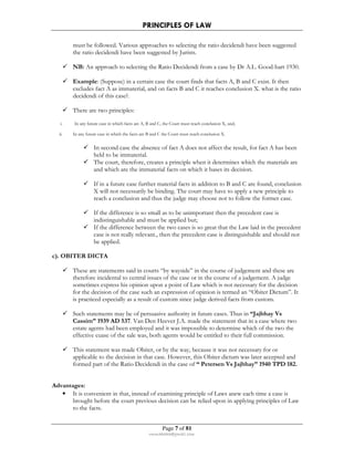 PRINCIPLES OF LAW 
must be followed. Various approaches to selecting the ratio decidendi have been suggested 
the ratio decidendi have been suggested by Jurists. 
 NB: An approach to selecting the Ratio Decidendi from a case by Dr A.L. Good-hart 1930. 
 Example: (Suppose) in a certain case the court finds that facts A, B and C exist. It then 
excludes fact A as immaterial, and on facts B and C it reaches conclusion X. what is the ratio 
decidendi of this case?. 
Page 7 of 81 
rmmakaha@gmail.com 
 There are two principles: 
i. In any future case in which facts are A, B and C, the Court must reach conclusion X, and; 
ii. In any future case in which the facts are B and C the Court must reach conclusion X. 
 In second case the absence of fact A does not affect the result, for fact A has been 
held to be immaterial. 
 The court, therefore, creates a principle when it determines which the materials are 
and which are the immaterial facts on which it bases its decision. 
 If in a future case further material facts in addition to B and C are found, conclusion 
X will not necessarily be binding. The court may have to apply a new principle to 
reach a conclusion and thus the judge may choose not to follow the former case. 
 If the difference is so small as to be unimportant then the precedent case is 
indistinguishable and must be applied but; 
 If the difference between the two cases is so great that the Law laid in the precedent 
case is not really relevant., then the precedent case is distinguishable and should not 
be applied. 
c). OBITER DICTA 
 These are statements said in courts “by wayside” in the course of judgement and these are 
therefore incidental to central issues of the case or in the course of a judgement. A judge 
sometimes express his opinion upon a point of Law which is not necessary for the decision 
for the decision of the case such an expression of opinion is termed an “Obiter Dictum”. It 
is practiced especially as a result of custom since judge derived facts from custom. 
 Such statements may be of persuasive authority in future cases. Thus in “Jajbhay Vs 
Cassim” 1939 AD 537. Van Den Heever J.A. made the statement that in a case where two 
estate agents had been employed and it was impossible to determine which of the two the 
effective cuase of the sale was, both agents would be entitled to their full commission. 
 This statement was made Obiter, or by the way, because it was not necessary for or 
applicable to the decision in that case. However, this Obiter dictum was later accepted and 
formed part of the Ratio Decidendi in the case of “ Petersen Vs Jajbhay” 1940 TPD 182. 
Advantages: 
• It is convenient in that, instead of examining principle of Laws anew each time a case is 
brought before the court previous decision can be relied upon in applying principles of Law 
to the facts. 
 