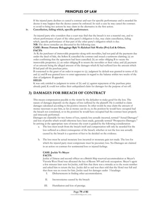 PRINCIPLES OF LAW 
If the injured party declines to cancel a contract and sues for specific performance and is awarded his 
decree it may happen that the decree cannot be enforced. In such a case he may cancel the contract. 
to avoid to bring two actions he may claim in the alternative in the first action. 
iv. Cancellation, failing which, specific performance. 
An injured party who considers that a court may find that the breach is not a material one, and to 
whom performance of part of the other party’s obligation is due, may claim cancellation, failing 
which, specific performance of that part of the other party’s obligation which is due. 
NB: The above remedies are discussed in the following case. 
CASE: Bonne Fortune Beleggings Bpk Vs Kalahari Salt Works (Pvt) Ltd  Others. 
FACTS: 
As B, the purchaser of immovable properties along with movables, had not paid all the payments due 
under the deed of Sale, the Sellers K cancelled the contract and issued a summons claiming; (a) an 
order confirming that the agreement had been cancelled; (b) an order obliging B to vacate the 
immovable properties; (c) an order obliging B to return the movables or their value; and (d) payment 
of an amount being the alleged amount of the damages which K had suffered less the amount which 
B had paid off the purchase price. 
B consented to the grant of an order in respect to (a). judgment by default was granted in terms of (b) 
and (c) and B was granted leave to enter appearance in regard to the balance within two weeks of the 
date of judgment. B appealed. 
HELD: 
K was only entitled to judgment in terms of (b) and (c) against repayment of the purchase price 
already paid; K could not utilize their unliquidated claim for damages for the purpose of set-off. 
3) DAMAGES FOR BREACH OF CONTRACT 
This means compensation payable to the victim by the defaulter to make good for the loss. The 
nature of damages depends on the degree of loss suffered by the plaintiff. He is entitled to claim 
damages calculated according to his positive interest. In other words he may claim the amount of 
money necessary to put him, as far as money can do so, in the position he would have occupied had 
the breach not committed, or in the position he would have occupied had the contract been properly 
and timeously performed. 
Damages are claimable for two forms of loss, namely loss actually incurred, termed “Actual Damages” 
and loss of profits which would otherwise have been made, generally termed “Prospective Damages.” 
In arriving at the appropriate sum of money the court is guided by the following consideration: 
a. The loss must result from the breach itself and compensation will only be awarded for the 
loss suffered as a direct consequence of the breach. whether or not the loss was actually 
caused by the breach is a question of fact to be decided on the evidence. 
b. The loss must be actual monetary loss incurred or monetary gain not made. The loss for 
which the injured party must compensate must be pecuniary loss. No Damages are claimed 
in an action on contract for sentimental loss or injured feelings. 
CASE: Jockie Vs Meyer 
FACTS: 
Jockie a Chinese and second officer on a British Ship reserved accommodation at Meyer’s 
Victoria West Hotel was allocated the key of Room 309 and took occupation. Meyer’s agent 
a few minutes later sent for Jockie, told him that there was a mistake as to the room number 
and asked him to return the key. Jockie did so and was then told that the Hotel was full and 
that there was no room for him. Jockie sued for damages under 3 headings: 
I. Disbursements in finding other accommodation. 
II. Inconvenience caused by the breach 
III. Humiliation and loss of prestige. 
Page 79 of 81 
rmmakaha@gmail.com 
 