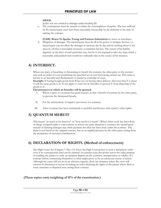PRINCIPLES OF LAW 
HELD: 
Jockie was not entitled to damages under heading III. 
c. The consequence must be natural or within the contemplation of parties. The loss suffered 
by the injured party must have been reasonably foreseeable by the defaulter at the time of 
making the contract. 
(CASE: Bower Vs Sparks, Young and Farmers Industries)-see notes on warranties. 
d. Mitigation of damages. The injured party must do all in his power to mitigate the loss. i.e. 
injured party can not allow the damages to increase day by day and do nothing about it. He 
must do all that is reasonably necessary to minimize his loss. The extent of his liability 
depends on the facts of each particular case, but he is not required to take any steps which a 
reasonable and prudent man would not ordinarily take in the course of his business. 
Page 80 of 81 
rmmakaha@gmail.com 
4) INTERDICT. 
Where one party is breaching or threatening to breach the contract, the other party to the contract 
may seek an order of court prohibiting the specified act or acts from being carried out. This order is 
known as an Interdict and disobedience is treated as contempt of court. 
Example: X having bought goods from B but not yet having taken delivery, discovers that Y is about 
to sell the same goods to Z. X can apply to court for an Interdict to prevent Y from disposing of the 
goods to Z. 
Circumstances in which an Interdict will be granted: 
I. Where a party to a contract has good reasons, to fear a breach of contract by the other party, 
to prevent the threatened breach; 
II. For the enforcement of negative provisions in a contract; 
III. After a contract has been terminated, to prohibit interference with a party’s other rights. 
5) QUANTUM MERUIT 
This means “as much as he deserves” or “how much it is worth”. Where either work has been done 
or things accepted under a void contract or where one party abandons a contract, the injured party 
instead of claiming damages may claim payment for what has been done under the contract. The 
claim is not based on the original contract, but on an implied promise by the other party arising from 
the acceptance of executed consideration. 
6) DECLARATION OF RIGHTS. (Method of enforcement) 
The High Court Act (Chapter 7: 06) s 14. Gives the High Court power to issue a declaratory order 
even if no consequential relief can be claimed. In contract cases this power serves the value purpose 
of enabling the parties to settle an incipient dispute on the existence, interpretation or validity of a 
contract before committing themselves to what might prove to be an erroneous course of action. 
Although the court will not act in an advisory capacity, there are instances where the court will 
exercise its discretion in favour of making an order declaring the rights of the parties where there is 
some uncertain or disputed issue arising from contract. 
(These topics carry weighting of 15% of the examination.) 
