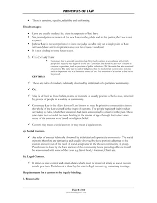 PRINCIPLES OF LAW 
• There is certainty, equality, reliability and uniformity. 
Page 8 of 81 
rmmakaha@gmail.com 
Disadvantages: 
• Laws are usually outdated i.e. there is perpetuity of bad laws. 
• No promulgation or notice of the new Laws to the public and to the parties, the Law is not 
exposed. 
• Judicial Law is not comprehensive since one judge decides only on a single point of Law 
without debate and its implication may not have been considered. 
• It is not binding in some future cases. 
3. Customary Law 
• Customary law is generally unwritten law. It is fixed practices in accordance with which 
people live because they regard it as the law. Customary law therefore does not concern all 
customs or practices, such as practices of polite behaviour. Old Germanic law also consisted 
of customs. The same can be said of indigenous law. In modern law custom does not play 
such an important role as a formative source of law. Any assertion of a custom as law has to 
be proved. 
CUSTOMS 
 These are rules of conduct, habitually observed by individuals of a particular community. 
 Or, 
 May be defined as those habits, norms or instincts or usually practice of behaviour, inherited 
by groups of people in a society or community. 
 Customary Law is the oldest form of Law known to man. In primitive communities almost 
the whole of the Law existed in the shape of customs. The people regulated their conduct 
according to rules, which their ancestors had been accustomed to observe in the past. These 
rules were not recorded but were binding in the course of ages through their observance 
some of the customs were based on religious belief. 
 Custom may mean a social custom or may mean a legal custom. 
a). Social Custom. 
 Are rules of contact habitually observed by individuals of a particular community. The social 
customs therefore are persuasive and usually observed by those persons adhering to the 
custom consent out of the need of social acceptance in the chosen community or group. 
Punishment is done by the local section of the community hence presiding officers should 
be accustomed with some of the Laws e.g. Kraal head, Headman, Chiefs etc. 
b). Legal Custom. 
 It involves state control and entails duties which must be observed where as social custom 
entails practices. Punishment is done by the state in legal custom e.g. customary marriage. 
Requirements for a custom to be legally binding. 
1. Reasonable 
 