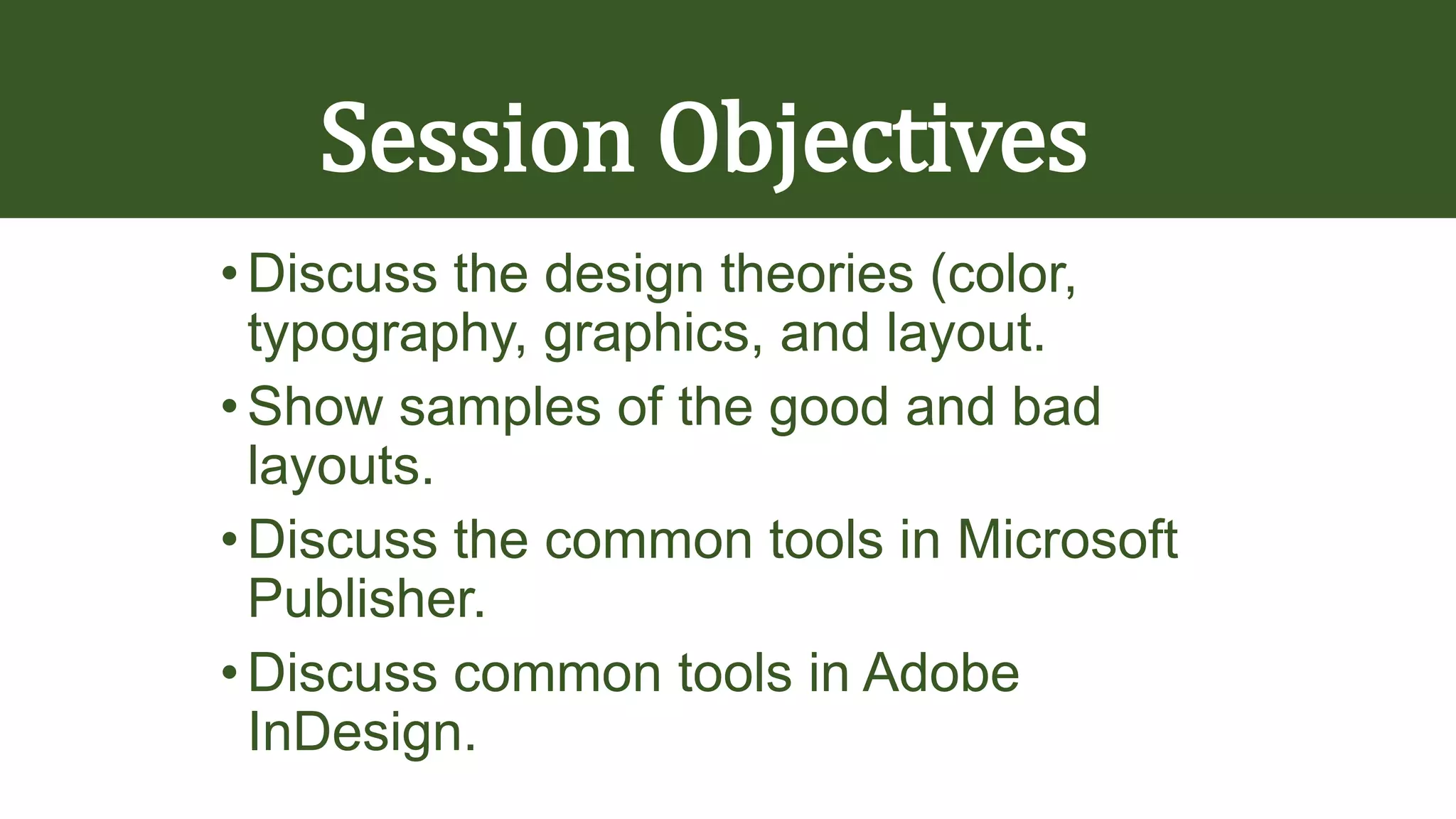 Session Objectives
•Discuss the design theories (color,
typography, graphics, and layout.
•Show samples of the good and bad
layouts.
•Discuss the common tools in Microsoft
Publisher.
•Discuss common tools in Adobe
InDesign.