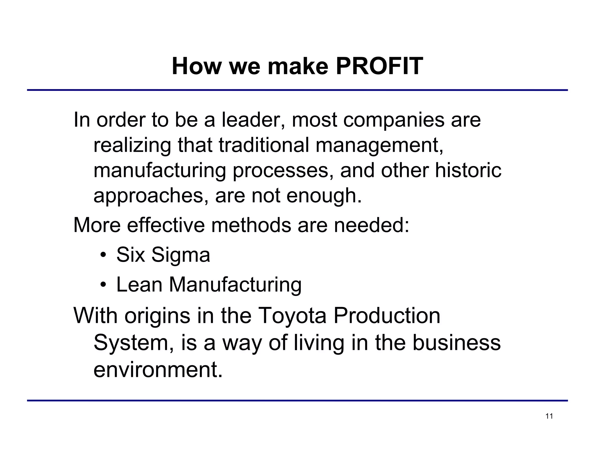 11
How we make PROFIT
In order to be a leader, most companies are
realizing that traditional management,
manufacturing processes, and other historic
approaches, are not enough.
More effective methods are needed:
• Six Sigma
• Lean Manufacturing
With origins in the Toyota Production
System, is a way of living in the business
environment.
 