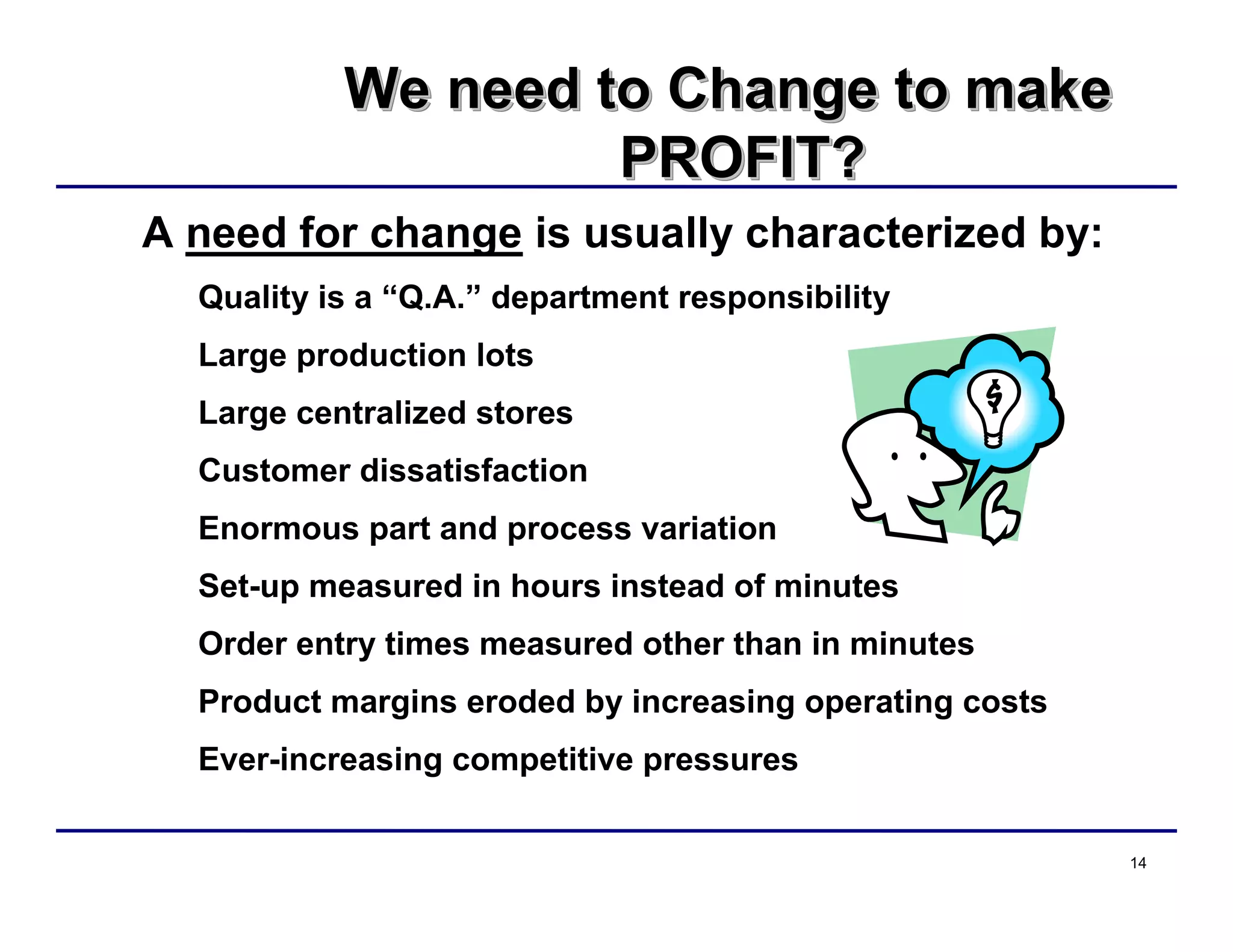 14
We need to Change to make
PROFIT?
We need to Change to makeWe need to Change to make
PROFIT?PROFIT?
A need for change is usually characterized by:
Quality is a “Q.A.” department responsibility
Large production lots
Large centralized stores
Customer dissatisfaction
Enormous part and process variation
Set-up measured in hours instead of minutes
Order entry times measured other than in minutes
Product margins eroded by increasing operating costs
Ever-increasing competitive pressures
 