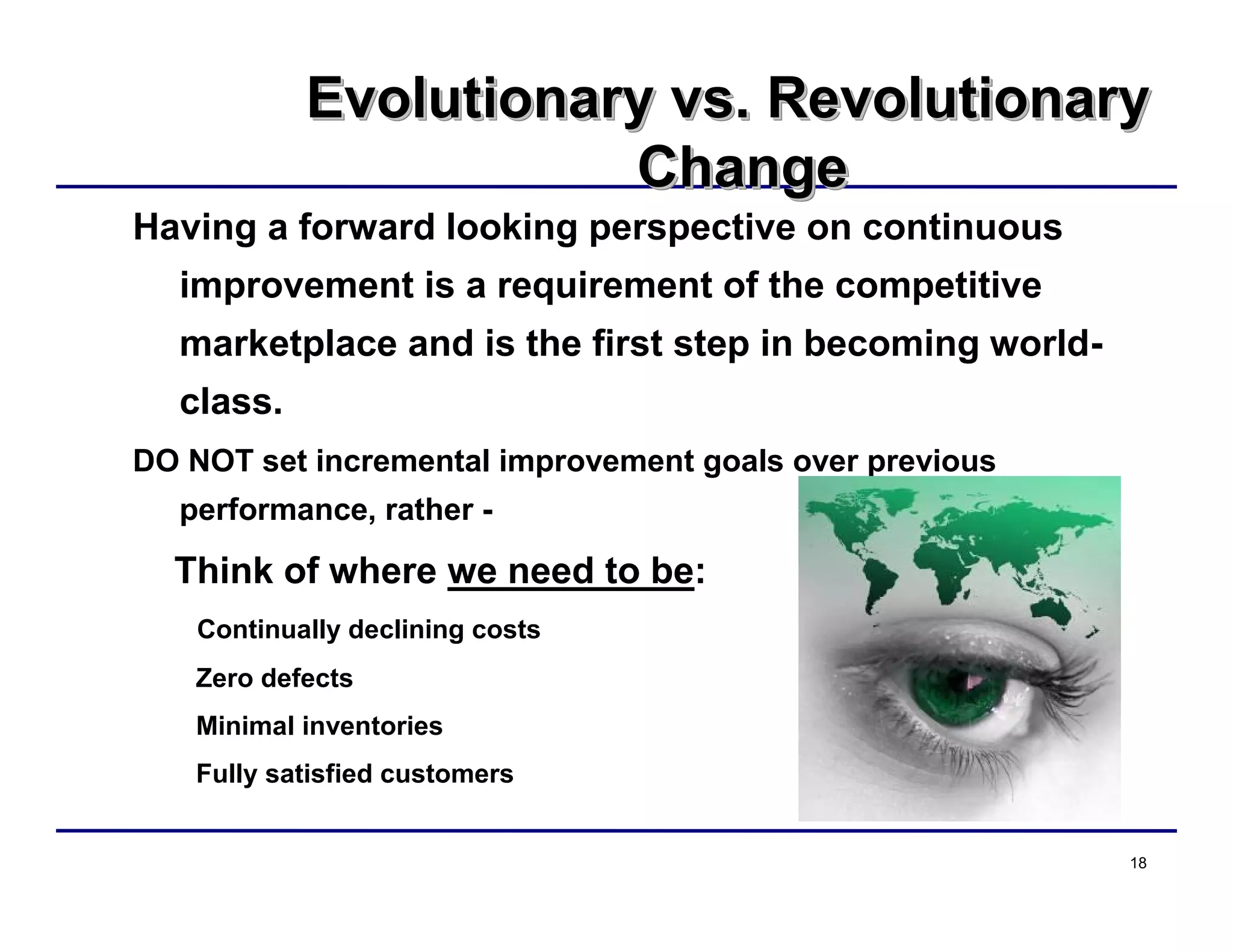 18
Evolutionary vs. Revolutionary
Change
Evolutionary vs. RevolutionaryEvolutionary vs. Revolutionary
ChangeChange
Having a forward looking perspective on continuous
improvement is a requirement of the competitive
marketplace and is the first step in becoming world-
class.
DO NOT set incremental improvement goals over previous
performance, rather -
Think of where we need to be:
Continually declining costs
Zero defects
Minimal inventories
Fully satisfied customers
 