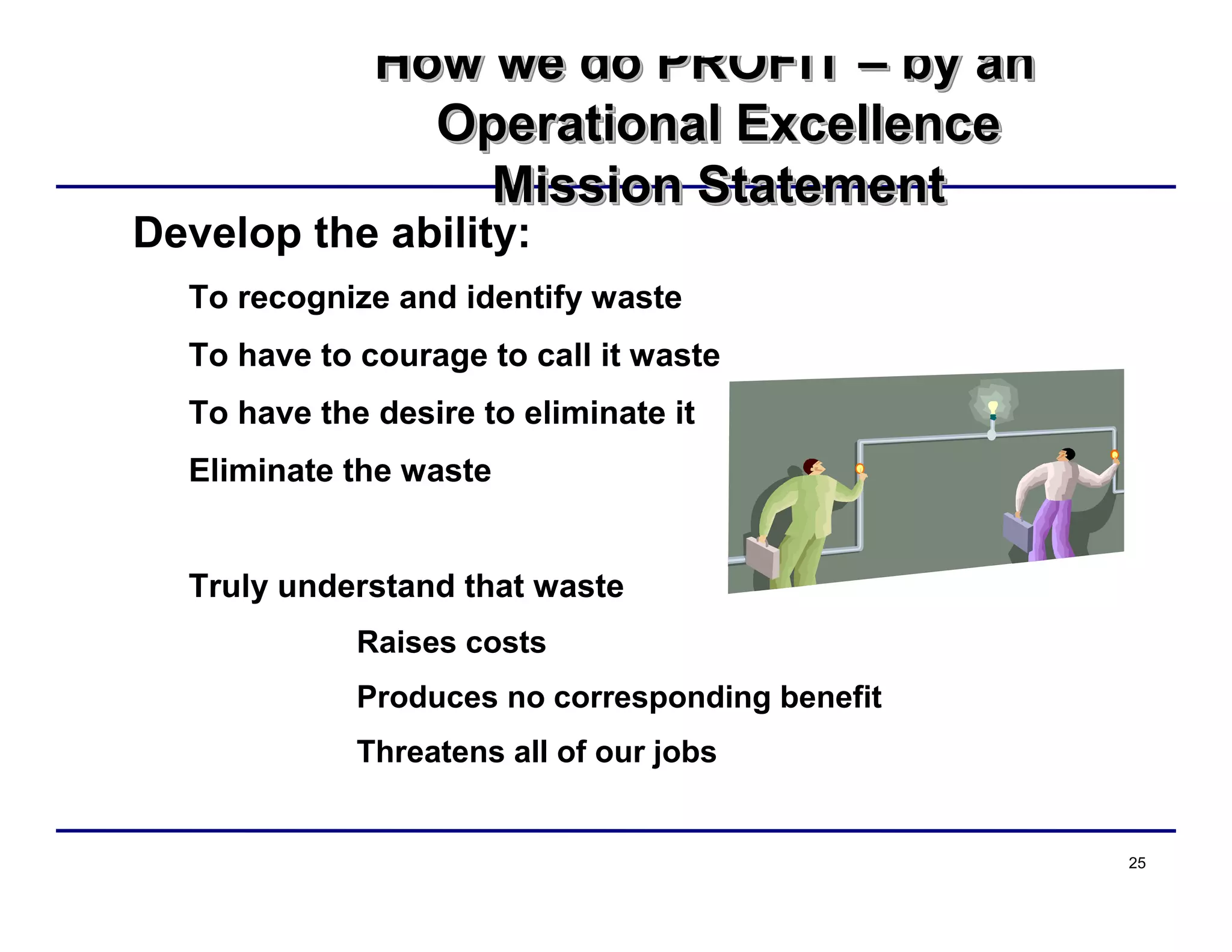 25
How we do PROFIT – by an
Operational Excellence
Mission Statement
How we do PROFITHow we do PROFIT –– by anby an
Operational ExcellenceOperational Excellence
Mission StatementMission Statement
Develop the ability:
To recognize and identify waste
To have to courage to call it waste
To have the desire to eliminate it
Eliminate the waste
Truly understand that waste
Raises costs
Produces no corresponding benefit
Threatens all of our jobs
 