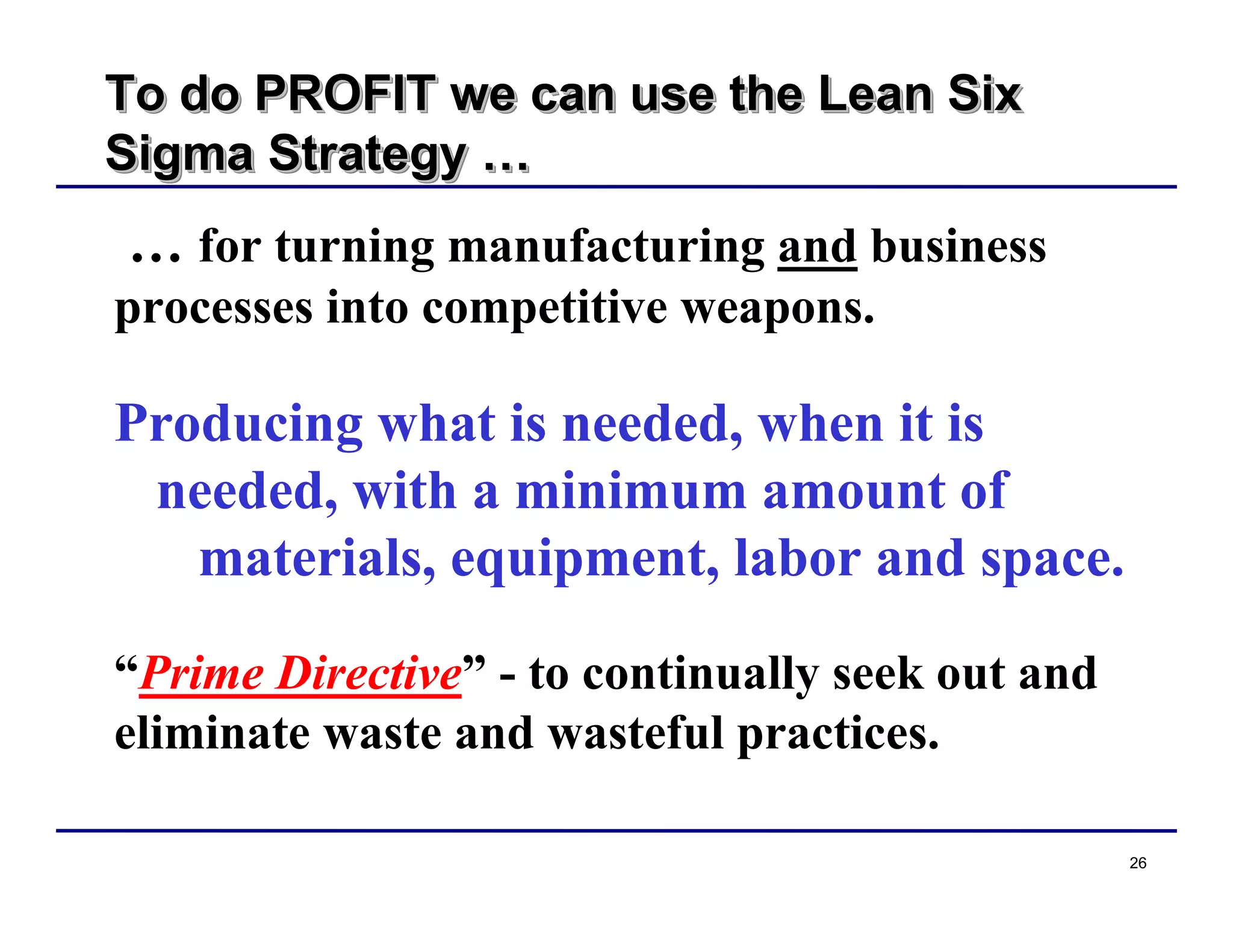 26
To do PROFIT we can use the Lean Six
Sigma Strategy …
To do PROFIT we can use the Lean SixTo do PROFIT we can use the Lean Six
Sigma StrategySigma Strategy ……
… for turning manufacturing and business
processes into competitive weapons.
Producing what is needed, when it is
needed, with a minimum amount of
materials, equipment, labor and space.
“Prime Directive” - to continually seek out and
eliminate waste and wasteful practices.
 