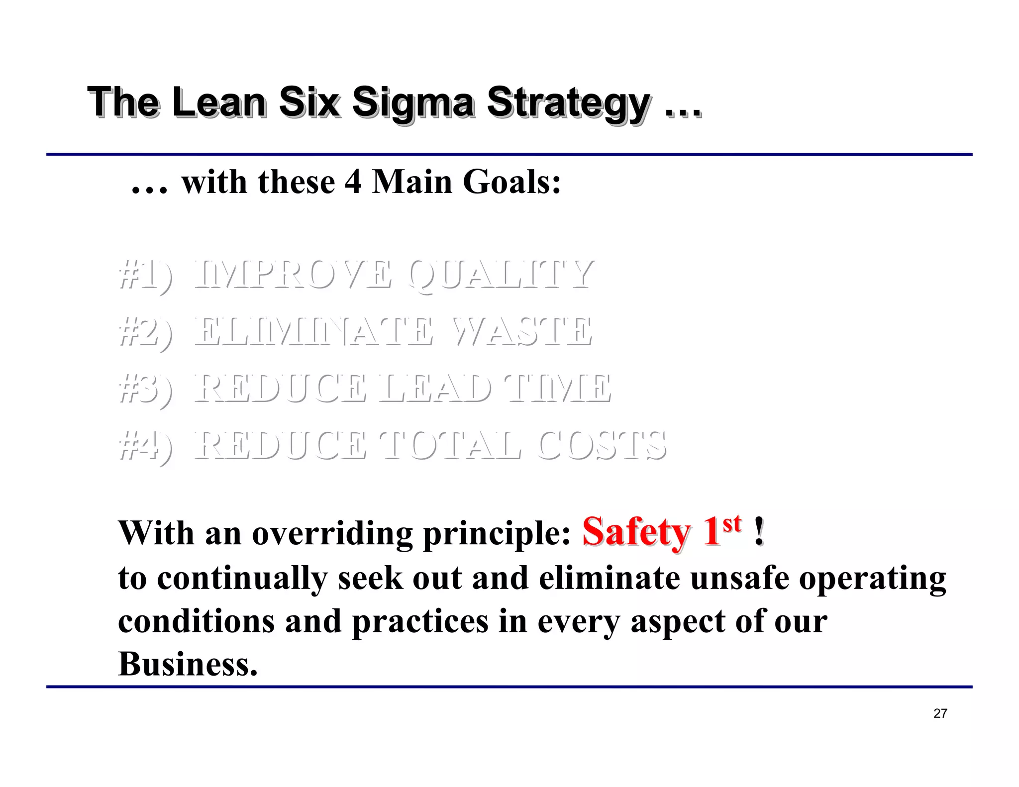 27
The Lean Six Sigma Strategy …The Lean Six Sigma StrategyThe Lean Six Sigma Strategy ……
… with these 4 Main Goals:
#1) IMPROVE QUALITY#1) IMPROVE QUALITY#1) IMPROVE QUALITY
#2) ELIMINATE WASTE#2) ELIMINATE WASTE#2) ELIMINATE WASTE
#3) REDUCE LEAD TIME#3) REDUCE LEAD TIME#3) REDUCE LEAD TIME
#4) REDUCE TOTAL COSTS#4) REDUCE TOTAL COSTS#4) REDUCE TOTAL COSTS
With an overriding principle: Safety 1Safety 1stst
!!
to continually seek out and eliminate unsafe operating
conditions and practices in every aspect of our
Business.
 