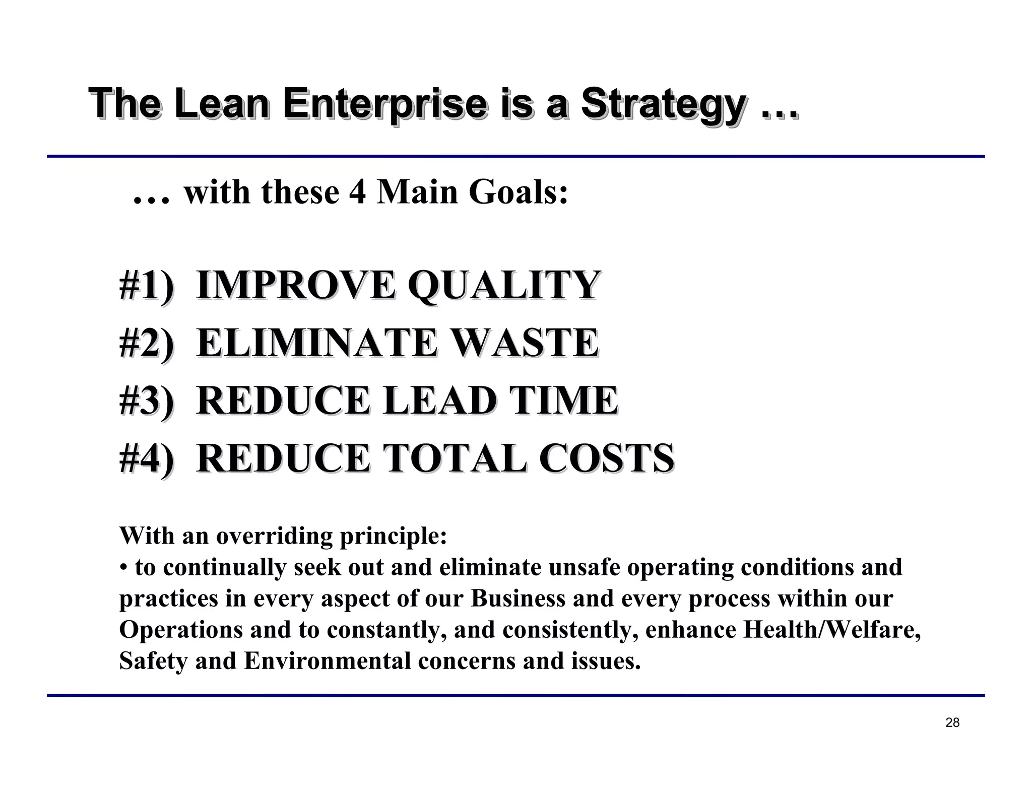 28
The Lean Enterprise is a Strategy …The Lean Enterprise is a StrategyThe Lean Enterprise is a Strategy ……
… with these 4 Main Goals:
#1) IMPROVE QUALITY#1) IMPROVE QUALITY
#2) ELIMINATE WASTE#2) ELIMINATE WASTE
#3) REDUCE LEAD TIME#3) REDUCE LEAD TIME
#4) REDUCE TOTAL COSTS#4) REDUCE TOTAL COSTS
With an overriding principle:
• to continually seek out and eliminate unsafe operating conditions and
practices in every aspect of our Business and every process within our
Operations and to constantly, and consistently, enhance Health/Welfare,
Safety and Environmental concerns and issues.
 