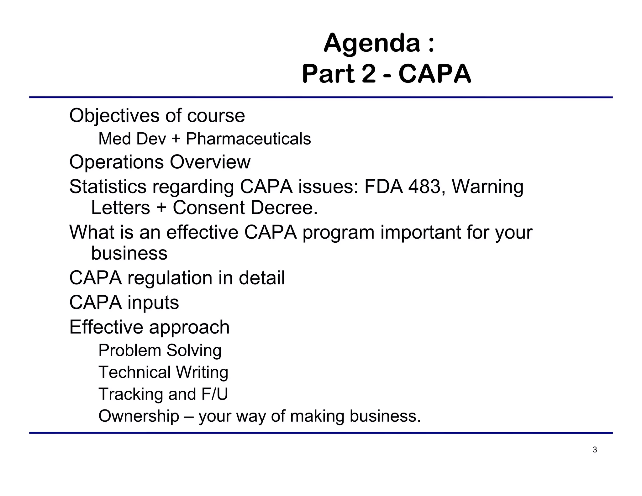 3
Agenda :
Part 2 - CAPA
Objectives of course
Med Dev + Pharmaceuticals
Operations Overview
Statistics regarding CAPA issues: FDA 483, Warning
Letters + Consent Decree.
What is an effective CAPA program important for your
business
CAPA regulation in detail
CAPA inputs
Effective approach
Problem Solving
Technical Writing
Tracking and F/U
Ownership – your way of making business.
 