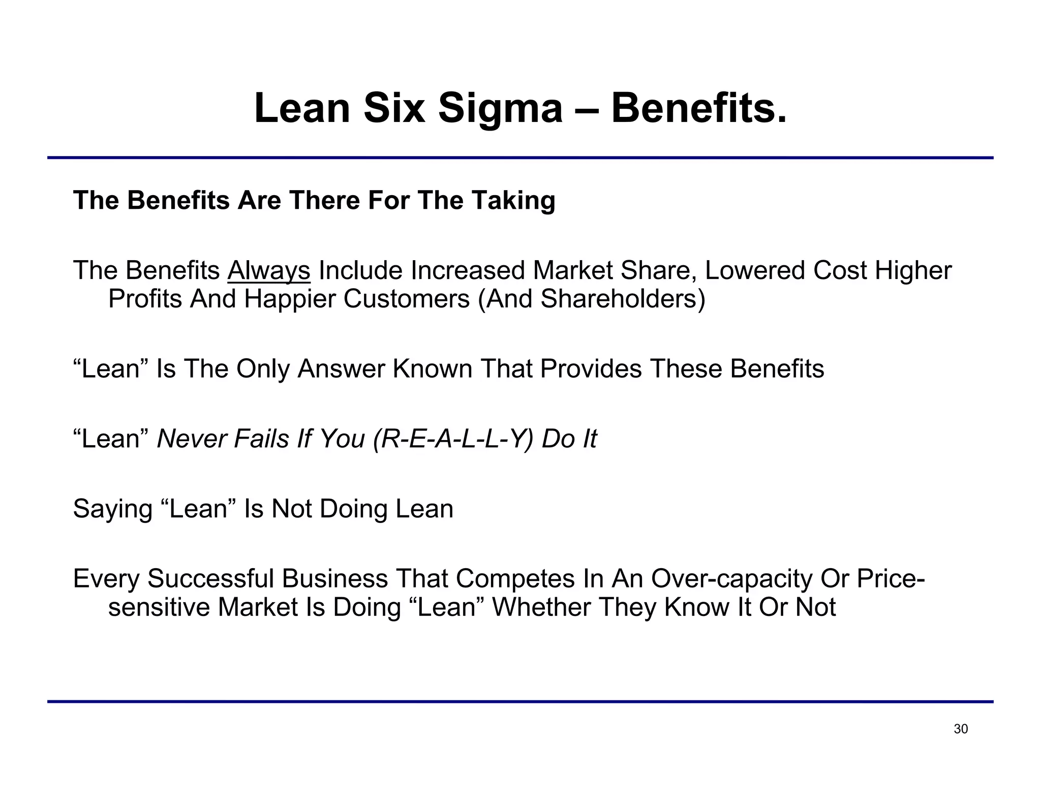 30
Lean Six Sigma – Benefits.
The Benefits Are There For The Taking
The Benefits Always Include Increased Market Share, Lowered Cost Higher
Profits And Happier Customers (And Shareholders)
“Lean” Is The Only Answer Known That Provides These Benefits
“Lean” Never Fails If You (R-E-A-L-L-Y) Do It
Saying “Lean” Is Not Doing Lean
Every Successful Business That Competes In An Over-capacity Or Price-
sensitive Market Is Doing “Lean” Whether They Know It Or Not
 