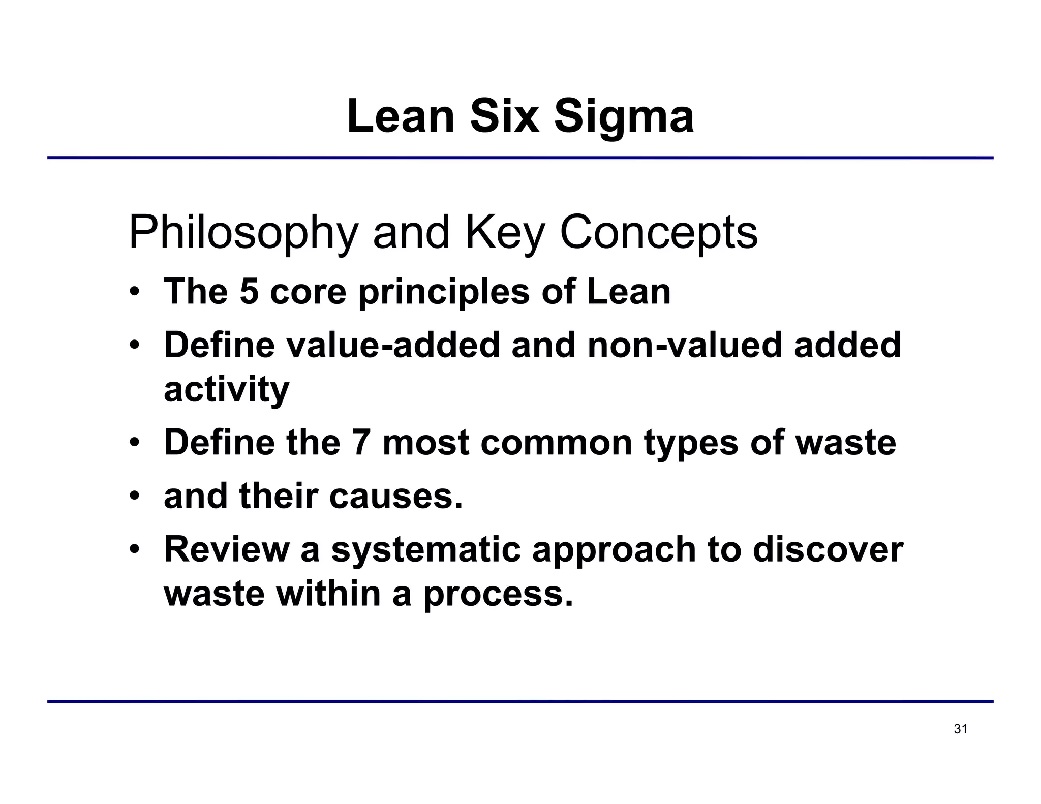 31
Lean Six Sigma
Philosophy and Key Concepts
• The 5 core principles of Lean
• Define value-added and non-valued added
activity
• Define the 7 most common types of waste
• and their causes.
• Review a systematic approach to discover
waste within a process.
 