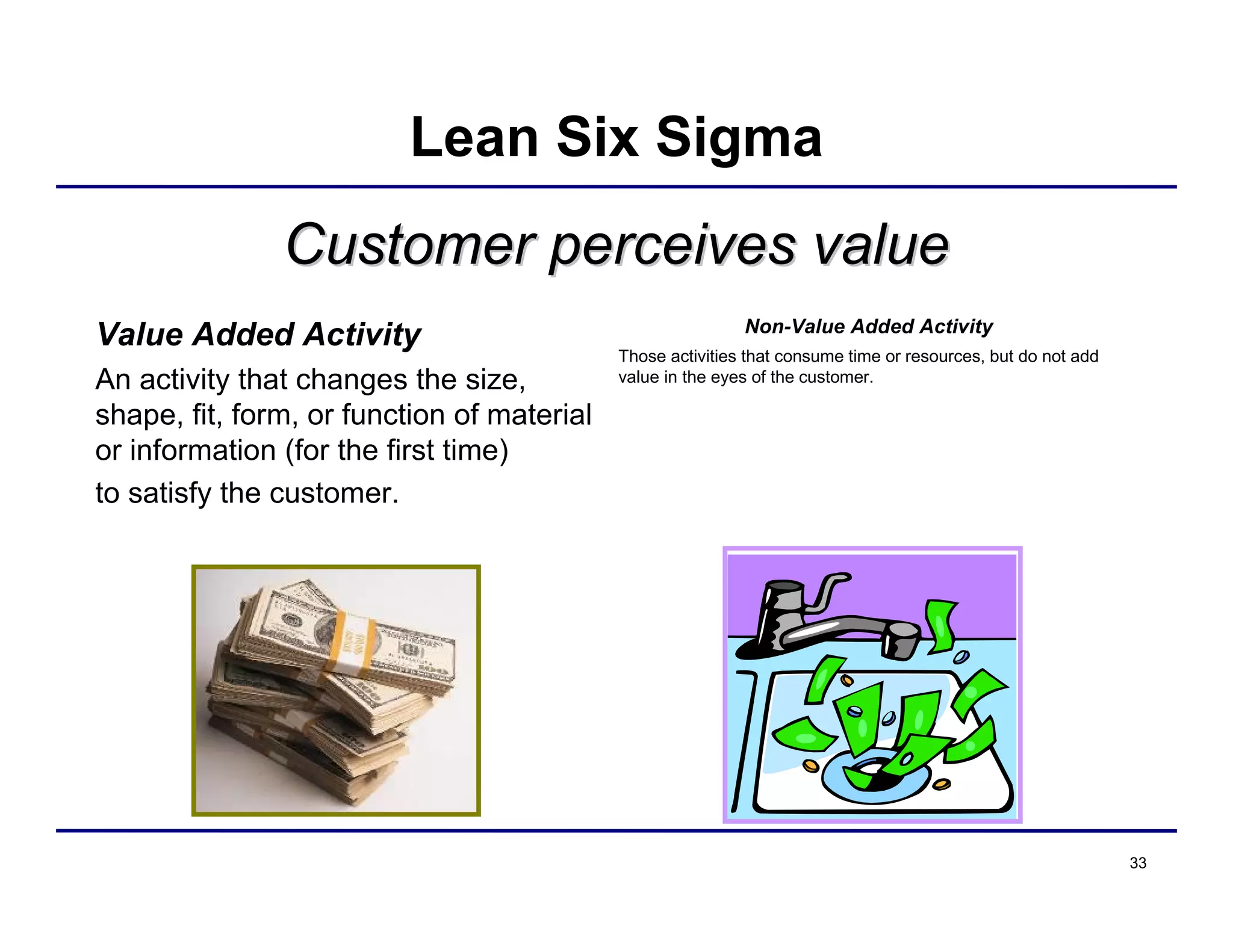 33
Customer perceives valueCustomer perceives value
Value Added Activity
An activity that changes the size,
shape, fit, form, or function of material
or information (for the first time)
to satisfy the customer.
Non-Value Added Activity
Those activities that consume time or resources, but do not add
value in the eyes of the customer.
Lean Six Sigma
 