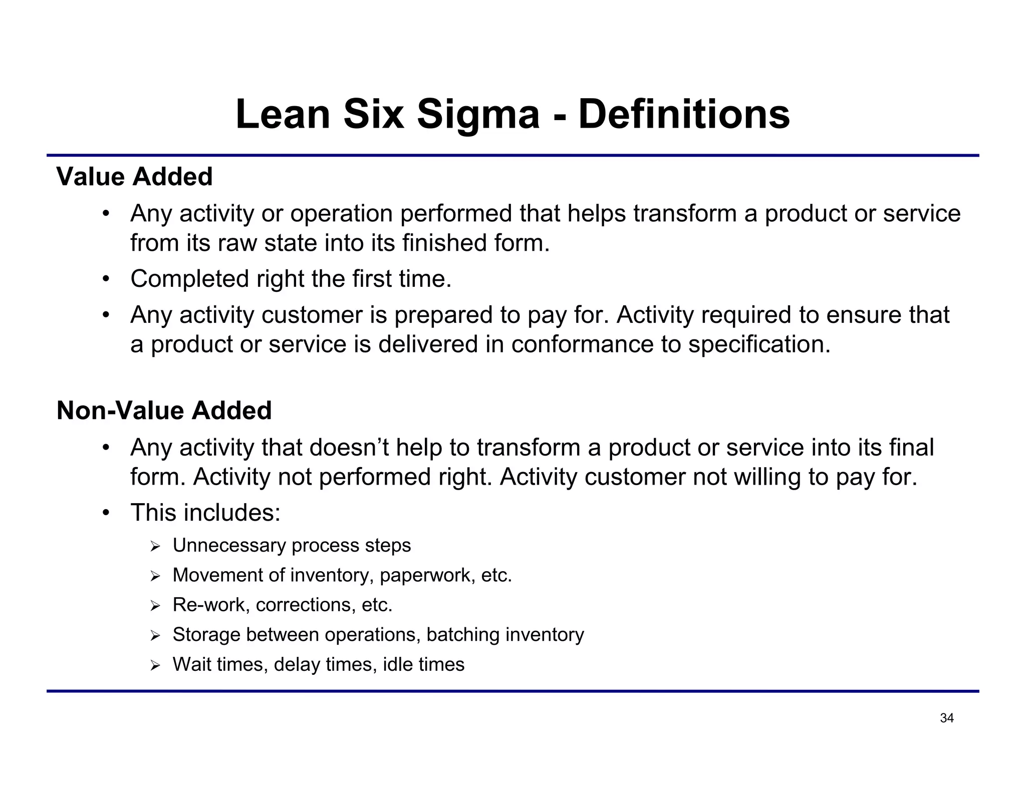 34
Value Added
• Any activity or operation performed that helps transform a product or service
from its raw state into its finished form.
• Completed right the first time.
• Any activity customer is prepared to pay for. Activity required to ensure that
a product or service is delivered in conformance to specification.
Non-Value Added
• Any activity that doesn’t help to transform a product or service into its final
form. Activity not performed right. Activity customer not willing to pay for.
• This includes:
 Unnecessary process steps
 Movement of inventory, paperwork, etc.
 Re-work, corrections, etc.
 Storage between operations, batching inventory
 Wait times, delay times, idle times
Lean Six Sigma - Definitions
 