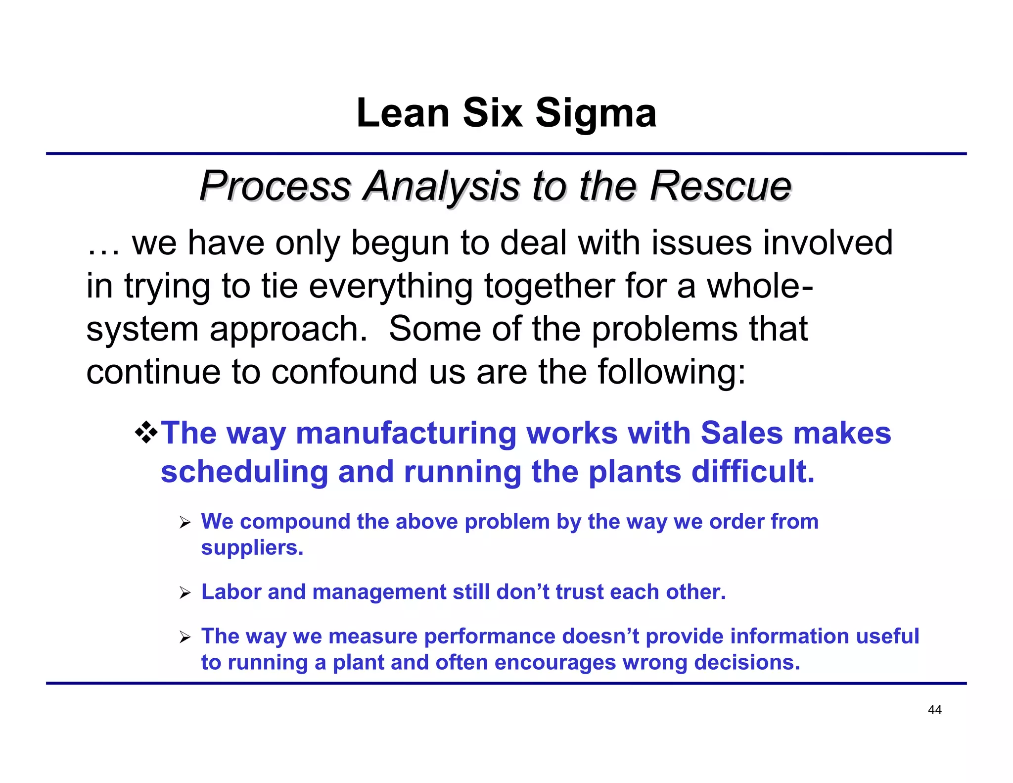 44
Process Analysis to the RescueProcess Analysis to the Rescue
… we have only begun to deal with issues involved
in trying to tie everything together for a whole-
system approach. Some of the problems that
continue to confound us are the following:
The way manufacturing works with Sales makes
scheduling and running the plants difficult.
 We compound the above problem by the way we order from
suppliers.
 Labor and management still don’t trust each other.
 The way we measure performance doesn’t provide information useful
to running a plant and often encourages wrong decisions.
Lean Six Sigma
 