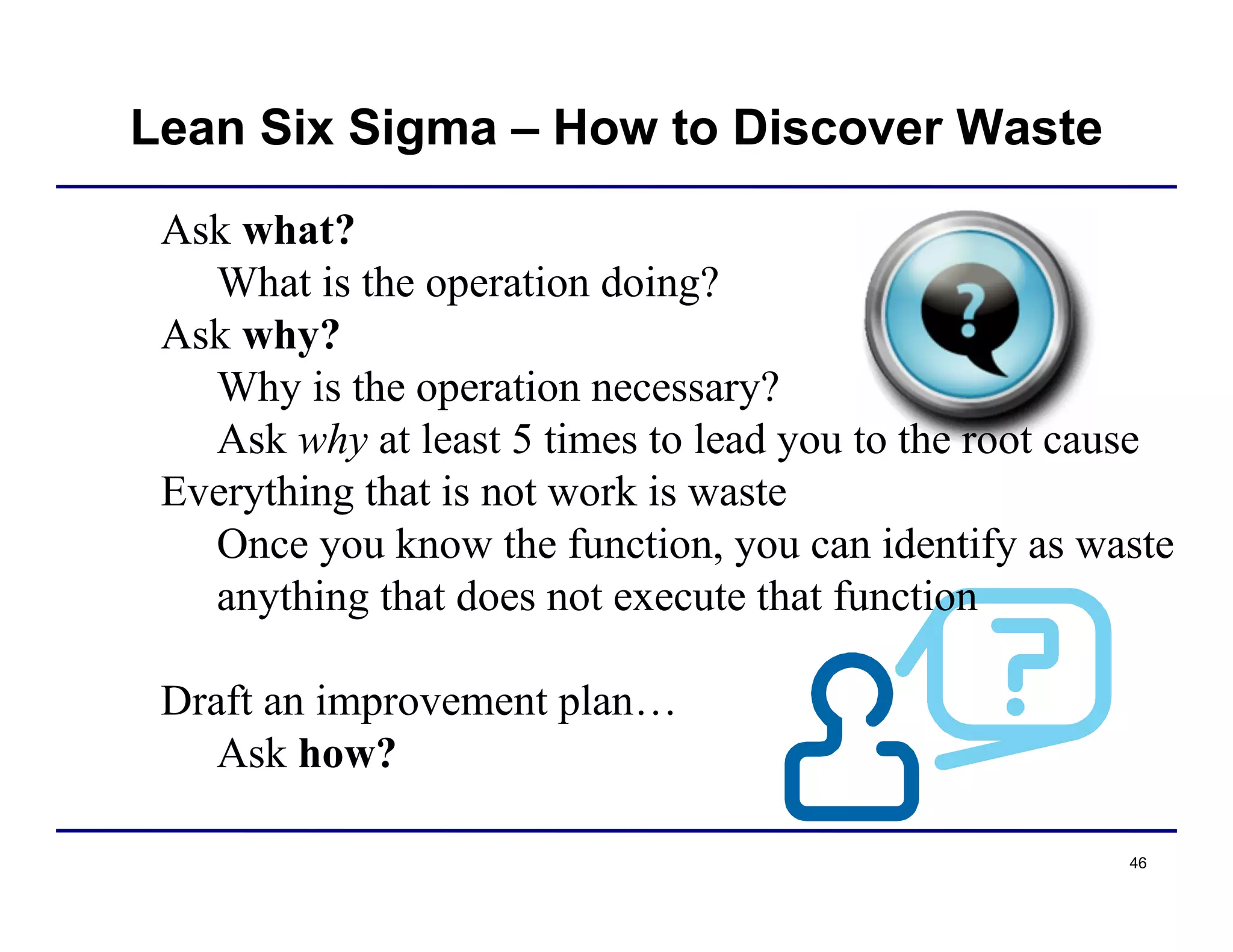46
Lean Six Sigma – How to Discover Waste
Ask what?
What is the operation doing?
Ask why?
Why is the operation necessary?
Ask why at least 5 times to lead you to the root cause
Everything that is not work is waste
Once you know the function, you can identify as waste
anything that does not execute that function
Draft an improvement plan…
Ask how?
 