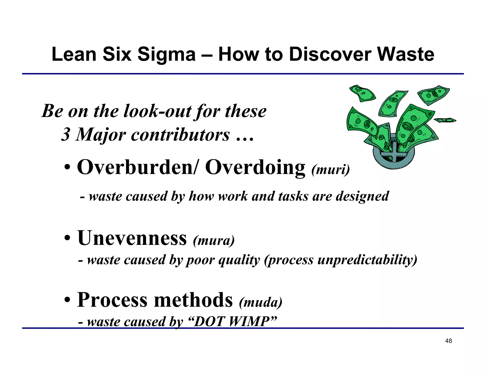 48
Be on the look-out for these
3 Major contributors …
• Overburden/ Overdoing (muri)
- waste caused by how work and tasks are designed
• Unevenness (mura)
- waste caused by poor quality (process unpredictability)
• Process methods (muda)
- waste caused by “DOT WIMP”
Lean Six Sigma – How to Discover Waste
 