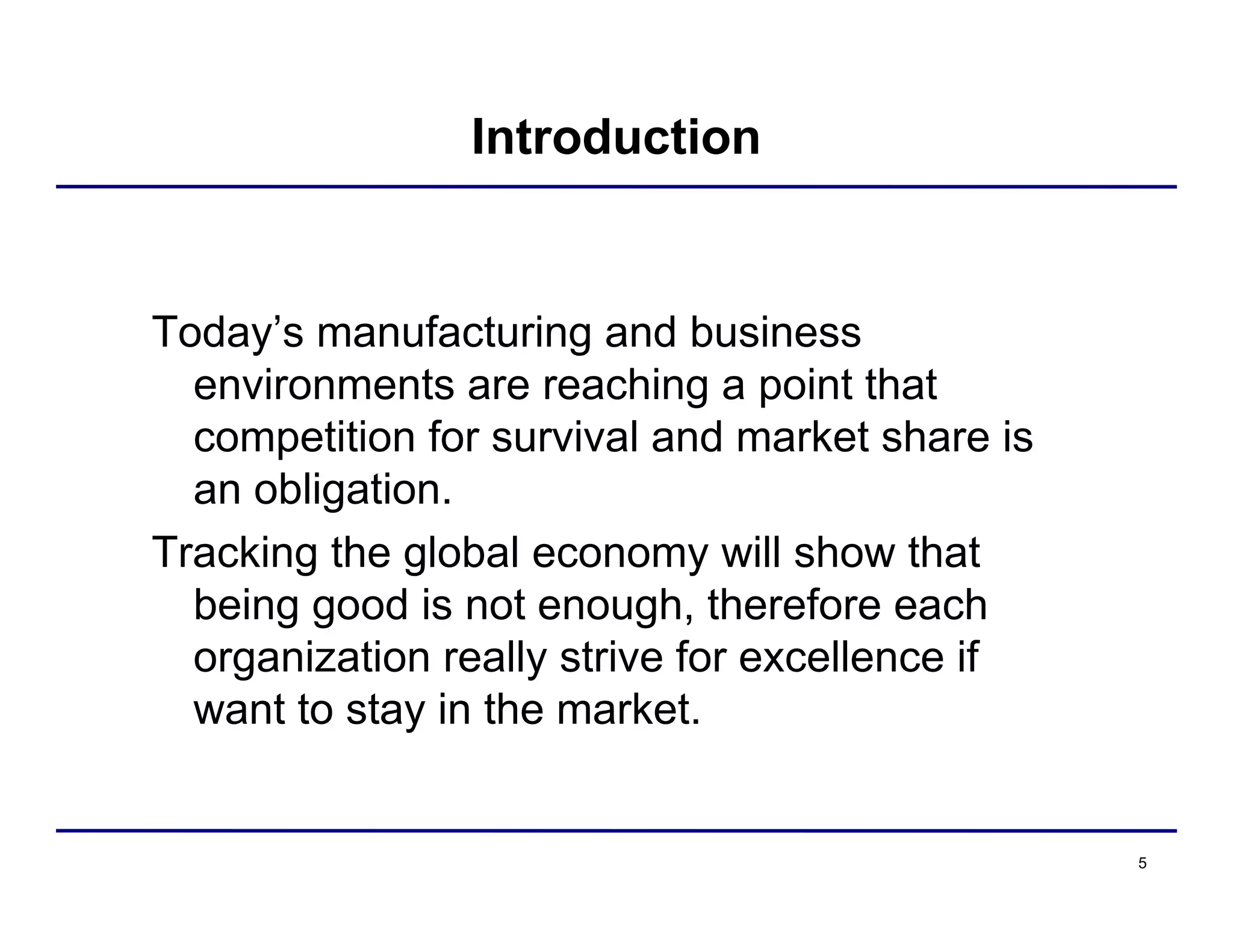 5
Introduction
Today’s manufacturing and business
environments are reaching a point that
competition for survival and market share is
an obligation.
Tracking the global economy will show that
being good is not enough, therefore each
organization really strive for excellence if
want to stay in the market.
 