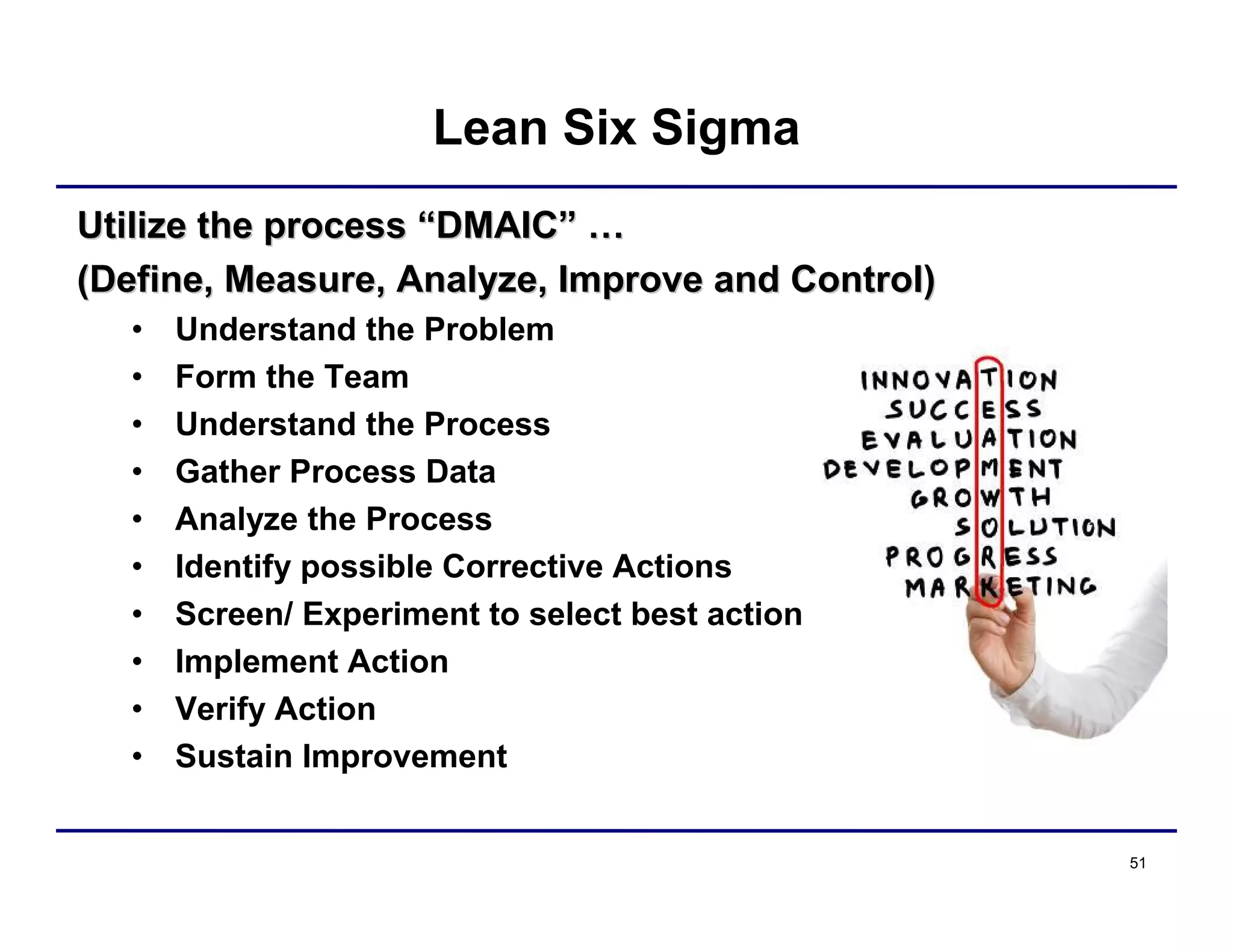 51
Lean Six Sigma
Utilize the processUtilize the process ““DMAICDMAIC”” ……
(Define, Measure, Analyze, Improve and Control)(Define, Measure, Analyze, Improve and Control)
• Understand the Problem
• Form the Team
• Understand the Process
• Gather Process Data
• Analyze the Process
• Identify possible Corrective Actions
• Screen/ Experiment to select best action
• Implement Action
• Verify Action
• Sustain Improvement
 