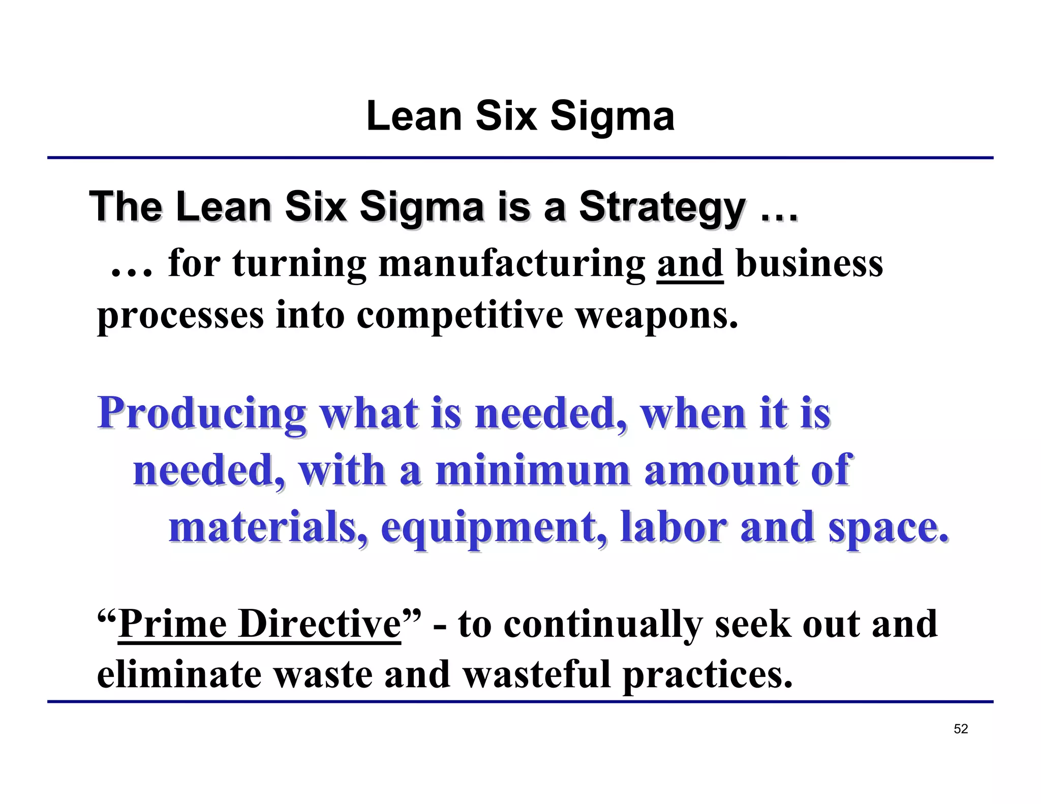 52
The Lean Six Sigma is a StrategyThe Lean Six Sigma is a Strategy ……
… for turning manufacturing and business
processes into competitive weapons.
Producing what is needed, when it isProducing what is needed, when it is
needed, with a minimum amount ofneeded, with a minimum amount of
materials, equipment, labor and space.materials, equipment, labor and space.
“Prime Directive” - to continually seek out and
eliminate waste and wasteful practices.
Lean Six Sigma
 