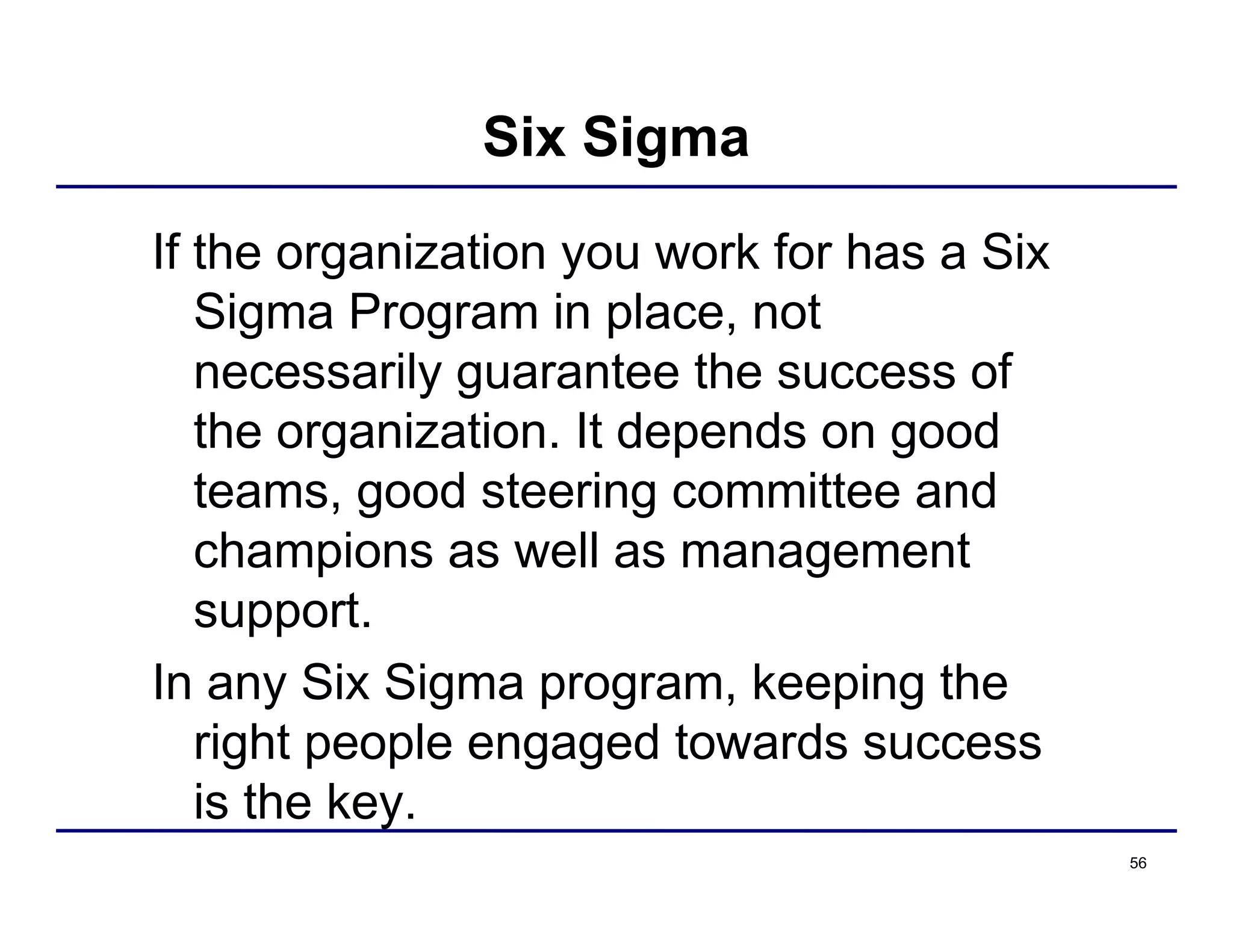 56
Six Sigma
If the organization you work for has a Six
Sigma Program in place, not
necessarily guarantee the success of
the organization. It depends on good
teams, good steering committee and
champions as well as management
support.
In any Six Sigma program, keeping the
right people engaged towards success
is the key.
 