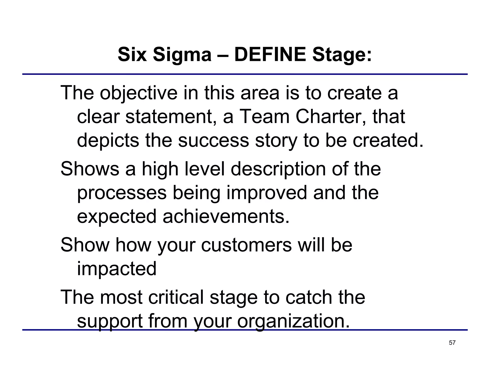 57
Six Sigma – DEFINE Stage:
The objective in this area is to create a
clear statement, a Team Charter, that
depicts the success story to be created.
Shows a high level description of the
processes being improved and the
expected achievements.
Show how your customers will be
impacted
The most critical stage to catch the
support from your organization.
 