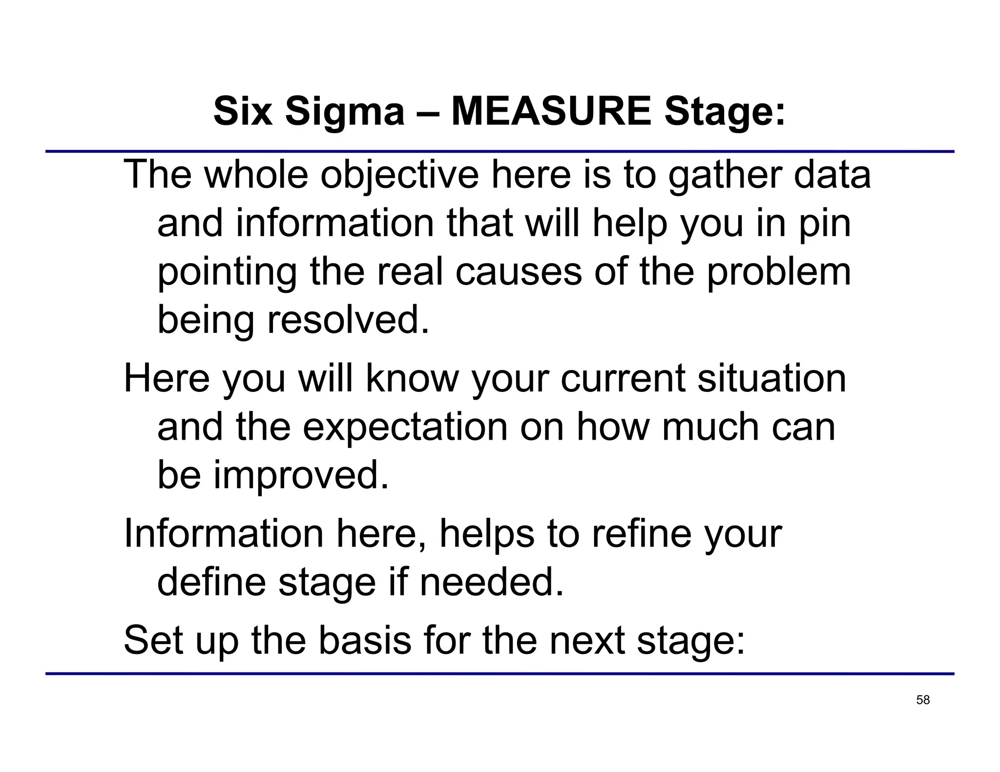 58
Six Sigma – MEASURE Stage:
The whole objective here is to gather data
and information that will help you in pin
pointing the real causes of the problem
being resolved.
Here you will know your current situation
and the expectation on how much can
be improved.
Information here, helps to refine your
define stage if needed.
Set up the basis for the next stage:
 