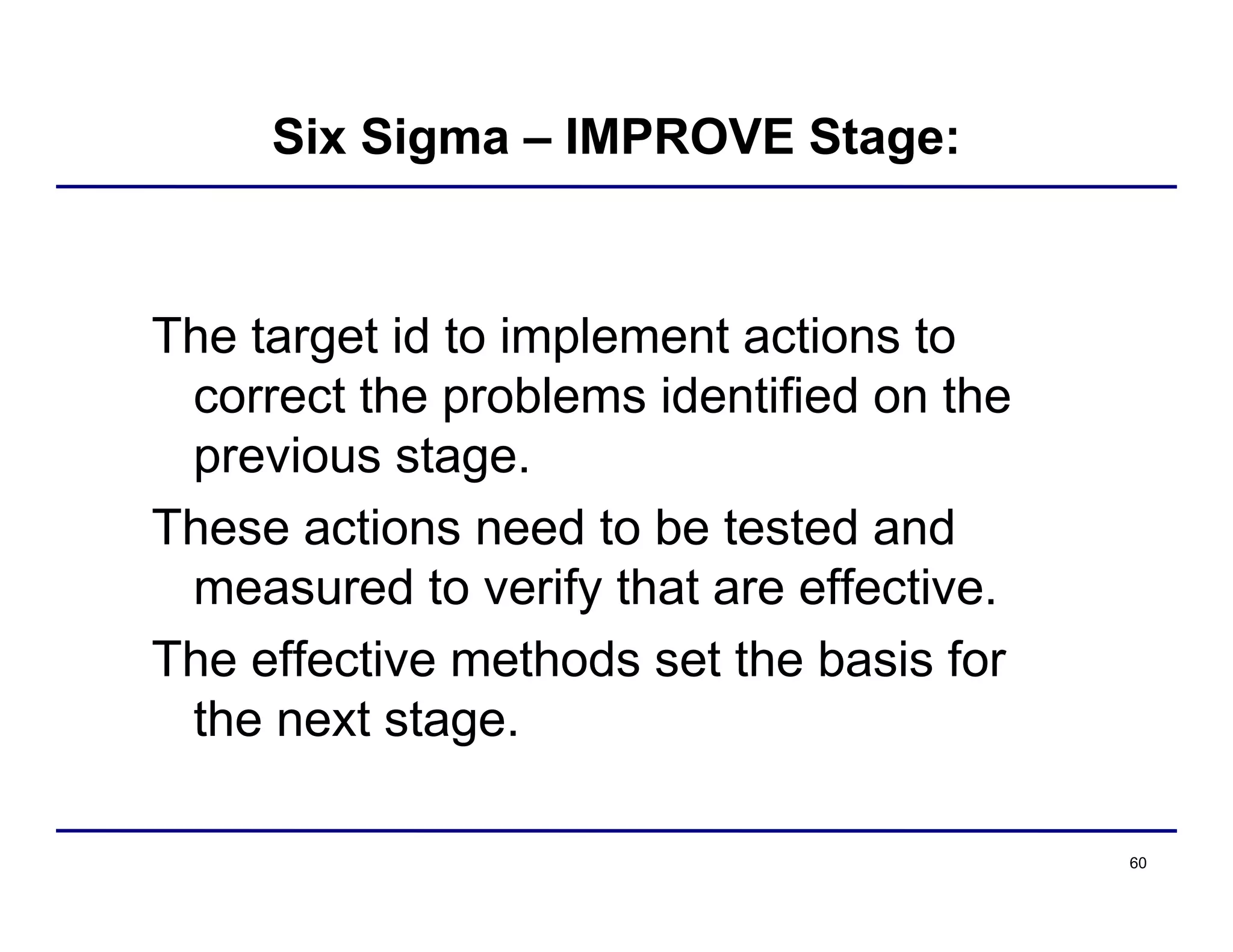 60
Six Sigma – IMPROVE Stage:
The target id to implement actions to
correct the problems identified on the
previous stage.
These actions need to be tested and
measured to verify that are effective.
The effective methods set the basis for
the next stage.
 