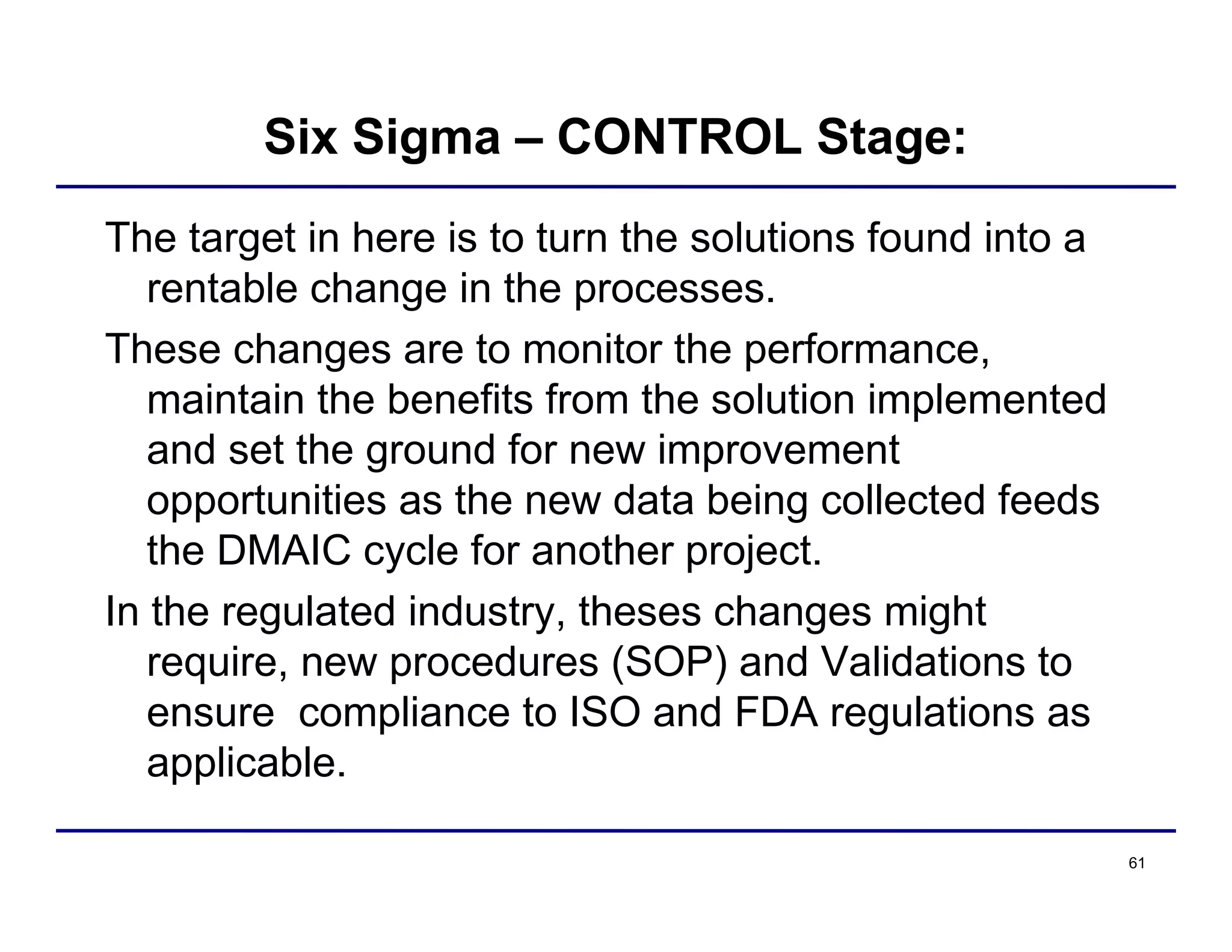 61
Six Sigma – CONTROL Stage:
The target in here is to turn the solutions found into a
rentable change in the processes.
These changes are to monitor the performance,
maintain the benefits from the solution implemented
and set the ground for new improvement
opportunities as the new data being collected feeds
the DMAIC cycle for another project.
In the regulated industry, theses changes might
require, new procedures (SOP) and Validations to
ensure compliance to ISO and FDA regulations as
applicable.
 