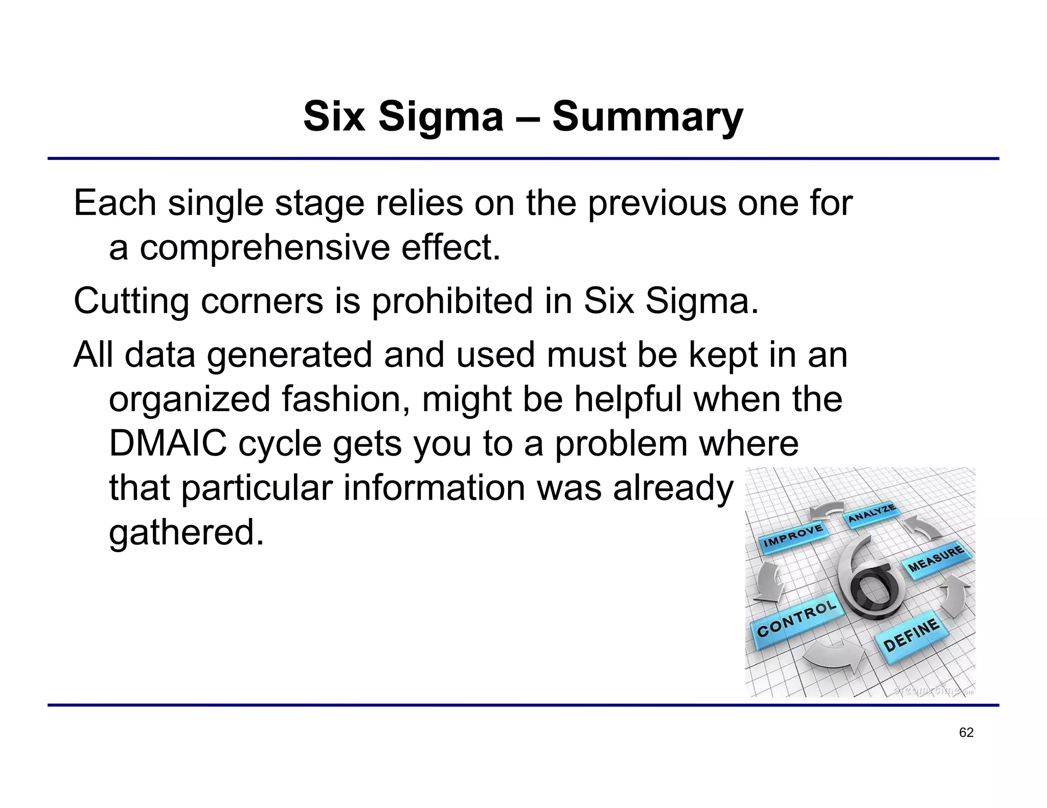 62
Six Sigma – Summary
Each single stage relies on the previous one for
a comprehensive effect.
Cutting corners is prohibited in Six Sigma.
All data generated and used must be kept in an
organized fashion, might be helpful when the
DMAIC cycle gets you to a problem where
that particular information was already
gathered.
 