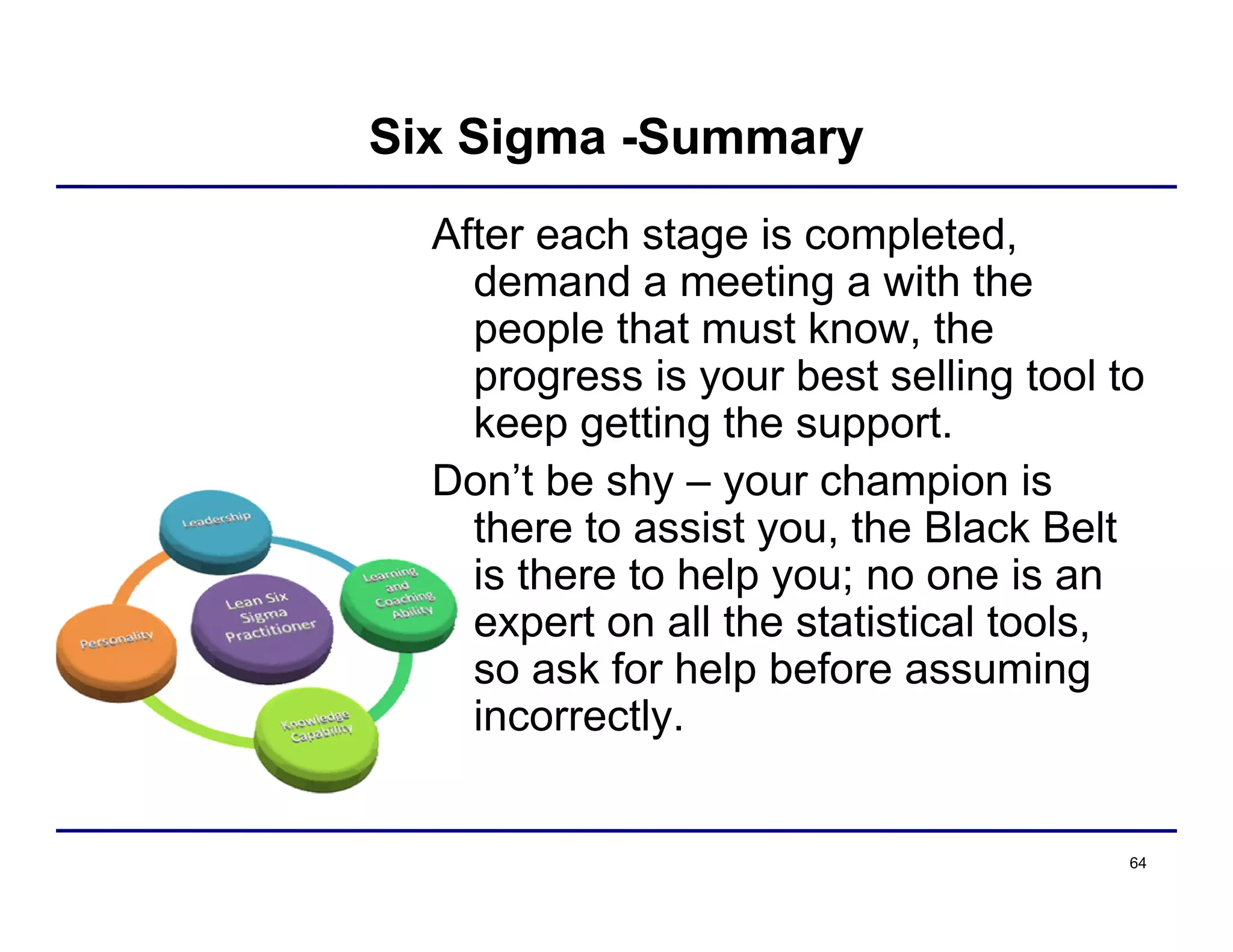 64
Six Sigma -Summary
After each stage is completed,
demand a meeting a with the
people that must know, the
progress is your best selling tool to
keep getting the support.
Don’t be shy – your champion is
there to assist you, the Black Belt
is there to help you; no one is an
expert on all the statistical tools,
so ask for help before assuming
incorrectly.
 