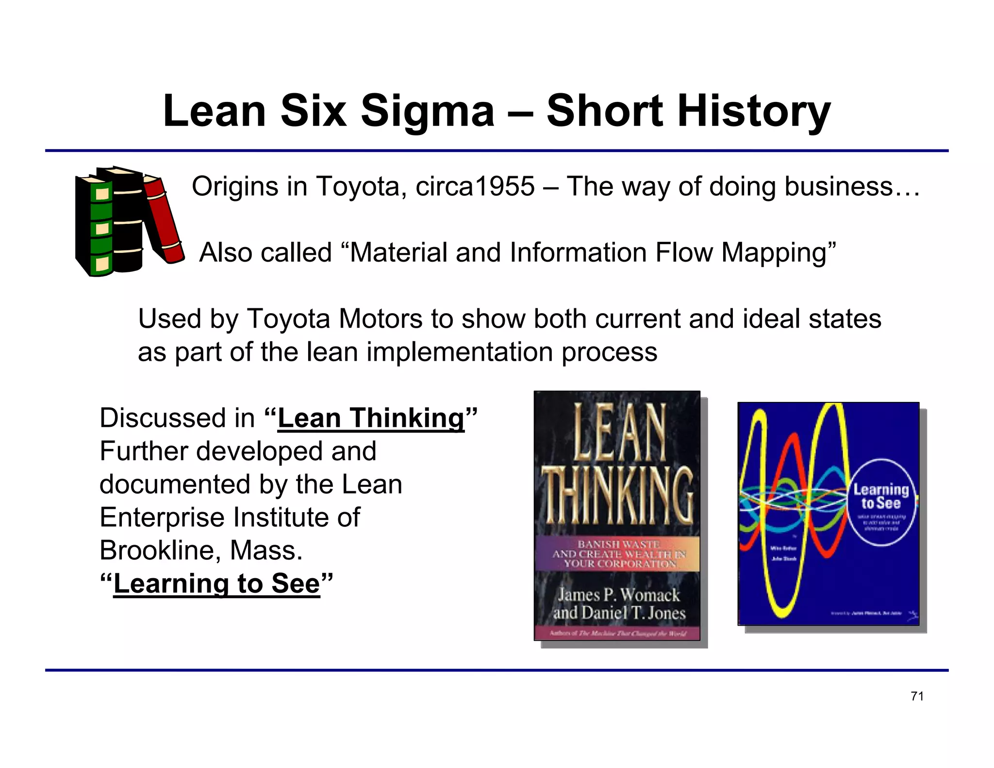 71
Origins in Toyota, circa1955 – The way of doing business…
Also called “Material and Information Flow Mapping”
Used by Toyota Motors to show both current and ideal states
as part of the lean implementation process
Discussed in “Lean Thinking”
Further developed and
documented by the Lean
Enterprise Institute of
Brookline, Mass.
“Learning to See”
1996
1998
Lean Six Sigma – Short History
 