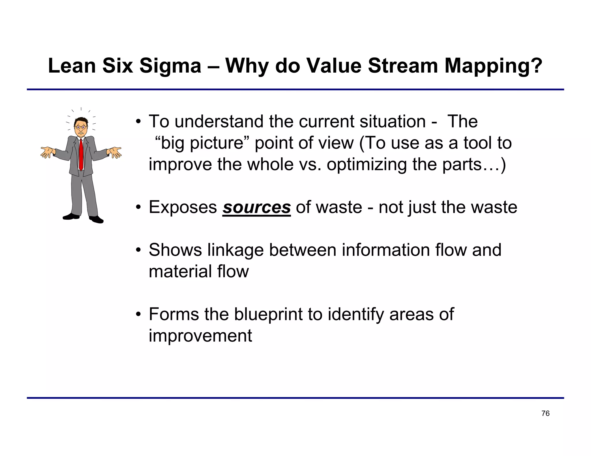 76
• To understand the current situation - The
“big picture” point of view (To use as a tool to
improve the whole vs. optimizing the parts…)
• Exposes sources of waste - not just the waste
• Shows linkage between information flow and
material flow
• Forms the blueprint to identify areas of
improvement
Lean Six Sigma – Why do Value Stream Mapping?
 
