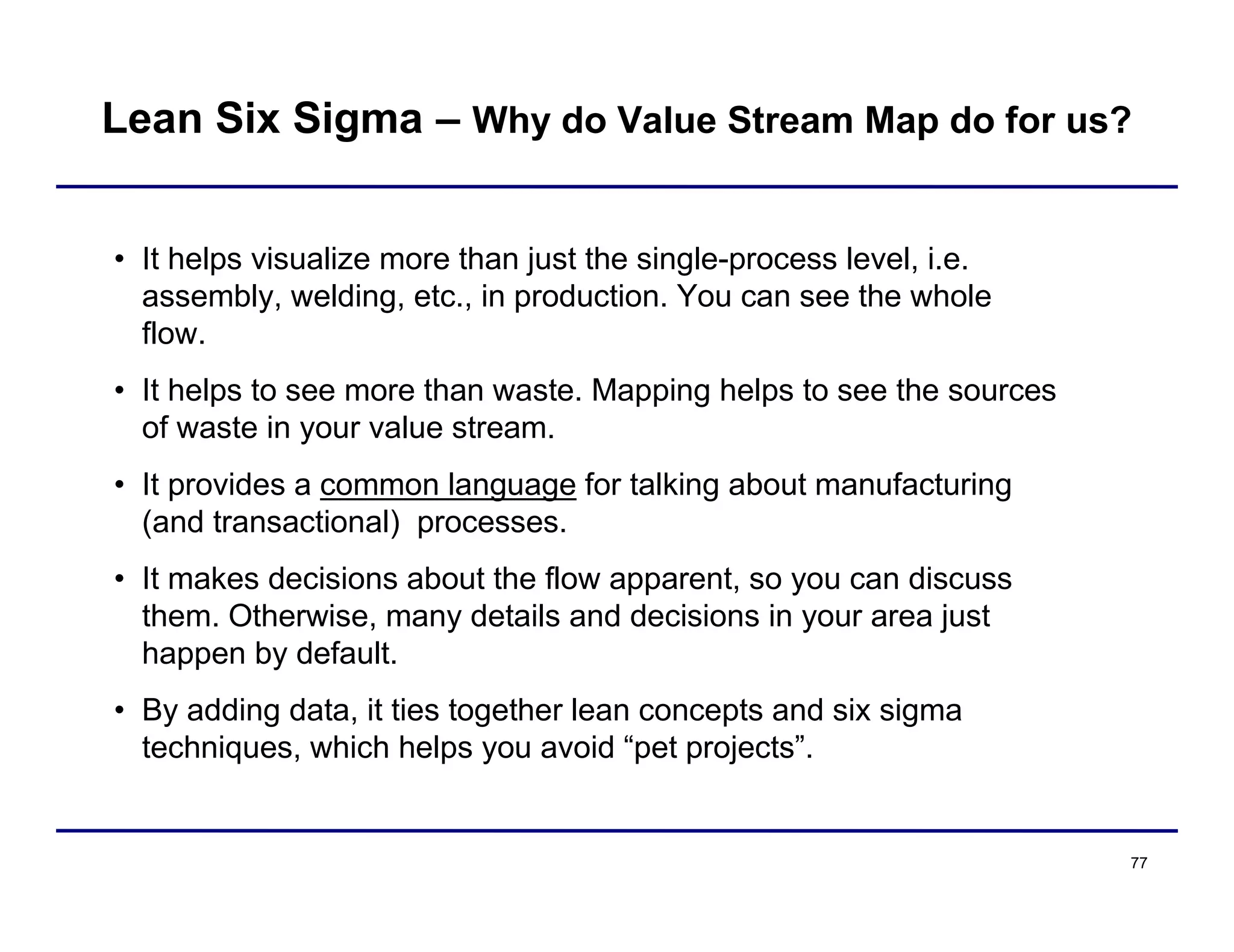 77
• It helps visualize more than just the single-process level, i.e.
assembly, welding, etc., in production. You can see the whole
flow.
• It helps to see more than waste. Mapping helps to see the sources
of waste in your value stream.
• It provides a common language for talking about manufacturing
(and transactional) processes.
• It makes decisions about the flow apparent, so you can discuss
them. Otherwise, many details and decisions in your area just
happen by default.
• By adding data, it ties together lean concepts and six sigma
techniques, which helps you avoid “pet projects”.
Lean Six Sigma – Why do Value Stream Map do for us?
 