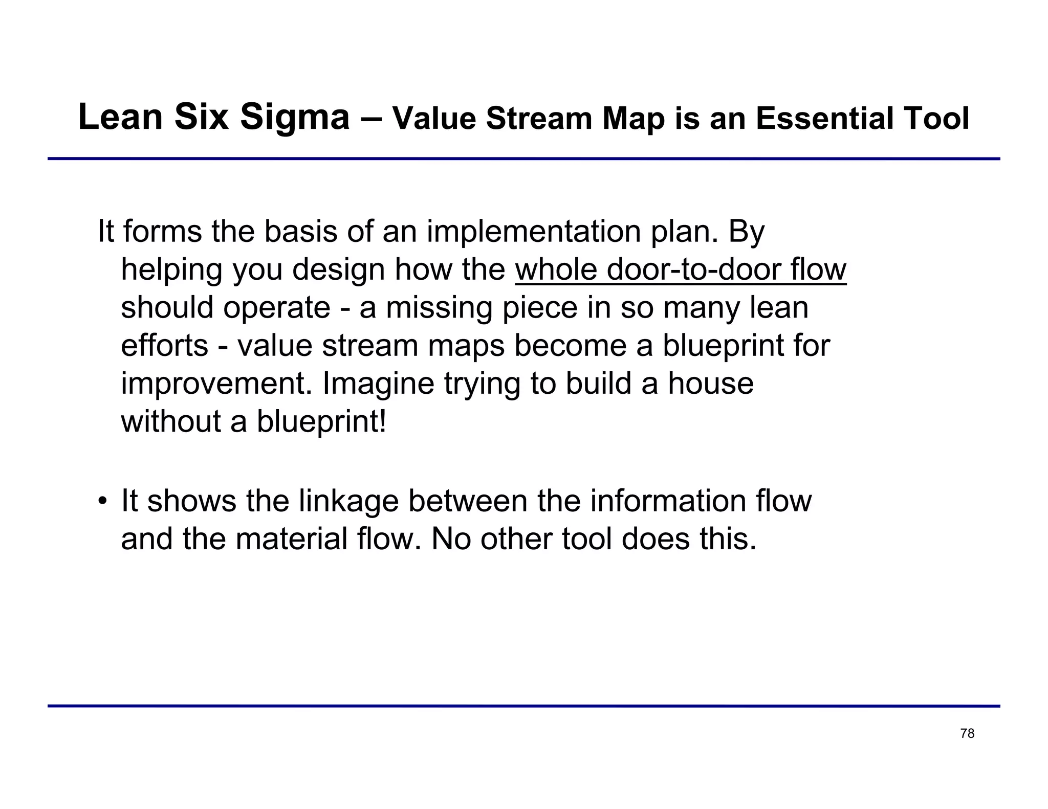 78
It forms the basis of an implementation plan. By
helping you design how the whole door-to-door flow
should operate - a missing piece in so many lean
efforts - value stream maps become a blueprint for
improvement. Imagine trying to build a house
without a blueprint!
• It shows the linkage between the information flow
and the material flow. No other tool does this.
Lean Six Sigma – Value Stream Map is an Essential Tool
 