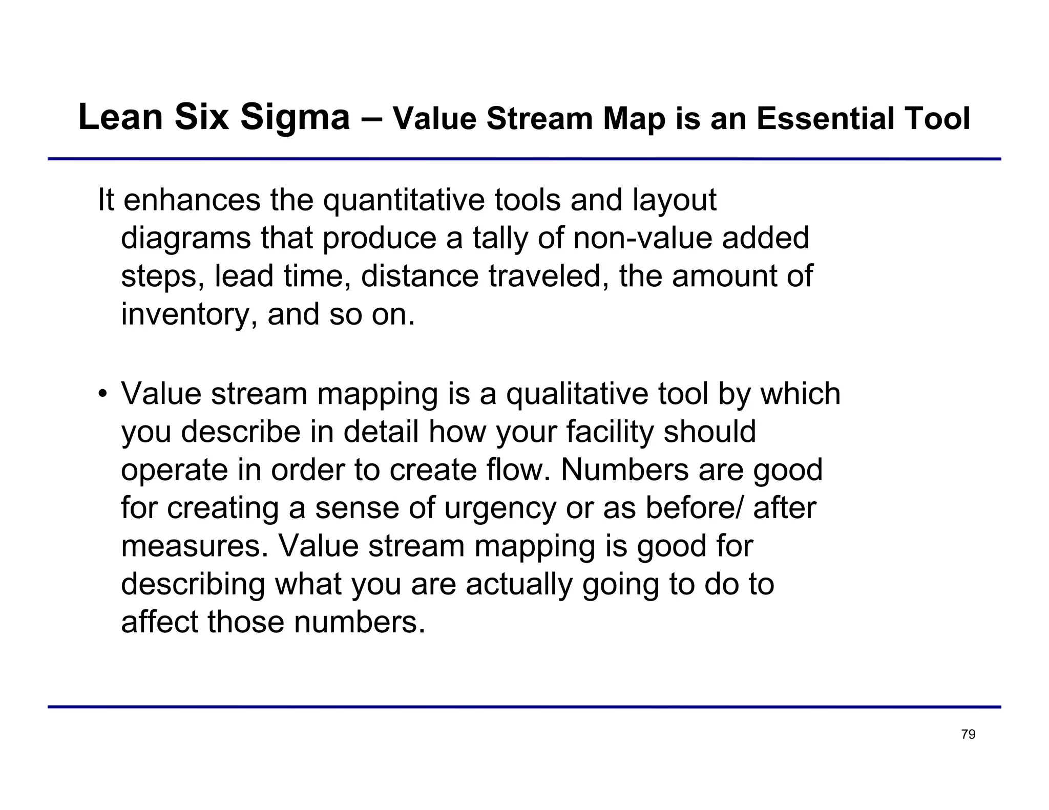 79
It enhances the quantitative tools and layout
diagrams that produce a tally of non-value added
steps, lead time, distance traveled, the amount of
inventory, and so on.
• Value stream mapping is a qualitative tool by which
you describe in detail how your facility should
operate in order to create flow. Numbers are good
for creating a sense of urgency or as before/ after
measures. Value stream mapping is good for
describing what you are actually going to do to
affect those numbers.
Lean Six Sigma – Value Stream Map is an Essential Tool
 