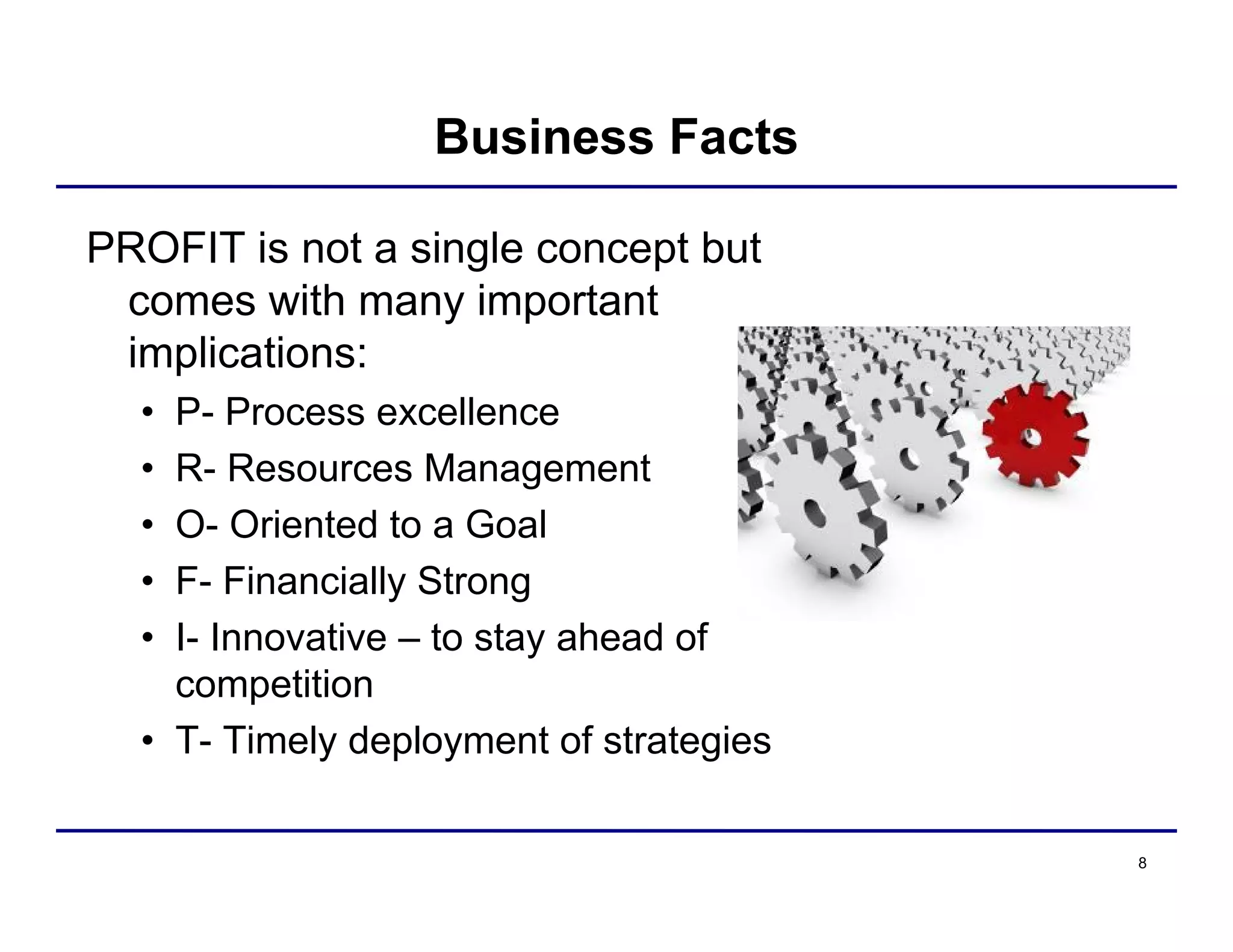 8
Business Facts
PROFIT is not a single concept but
comes with many important
implications:
• P- Process excellence
• R- Resources Management
• O- Oriented to a Goal
• F- Financially Strong
• I- Innovative – to stay ahead of
competition
• T- Timely deployment of strategies
 