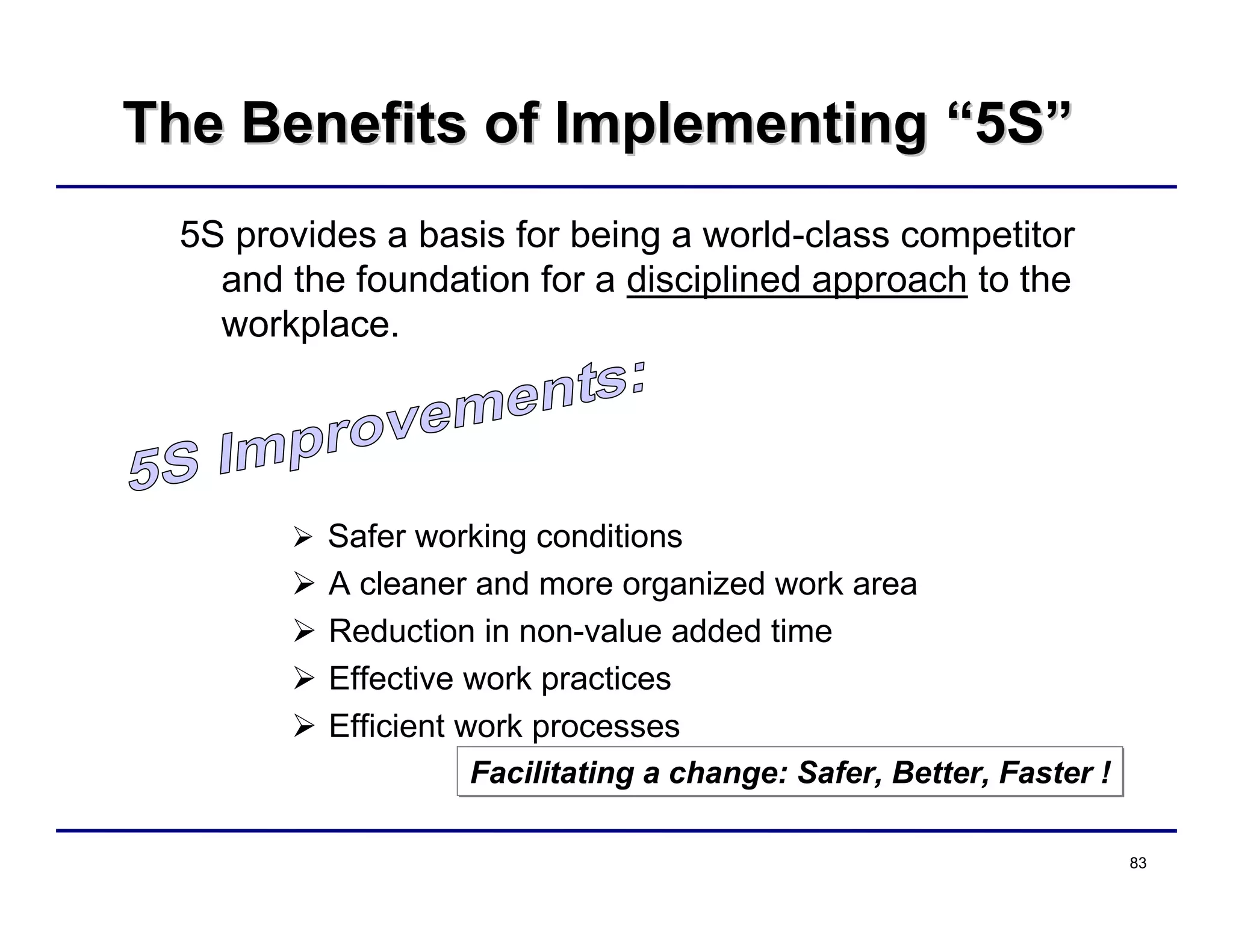 83
The Benefits of ImplementingThe Benefits of Implementing ““5S5S””
5S provides a basis for being a world-class competitor
and the foundation for a disciplined approach to the
workplace.
 Safer working conditions
 A cleaner and more organized work area
 Reduction in non-value added time
 Effective work practices
 Efficient work processes
Facilitating a change: Safer, Better, Faster !Facilitating a change: Safer, Better, Faster !
 