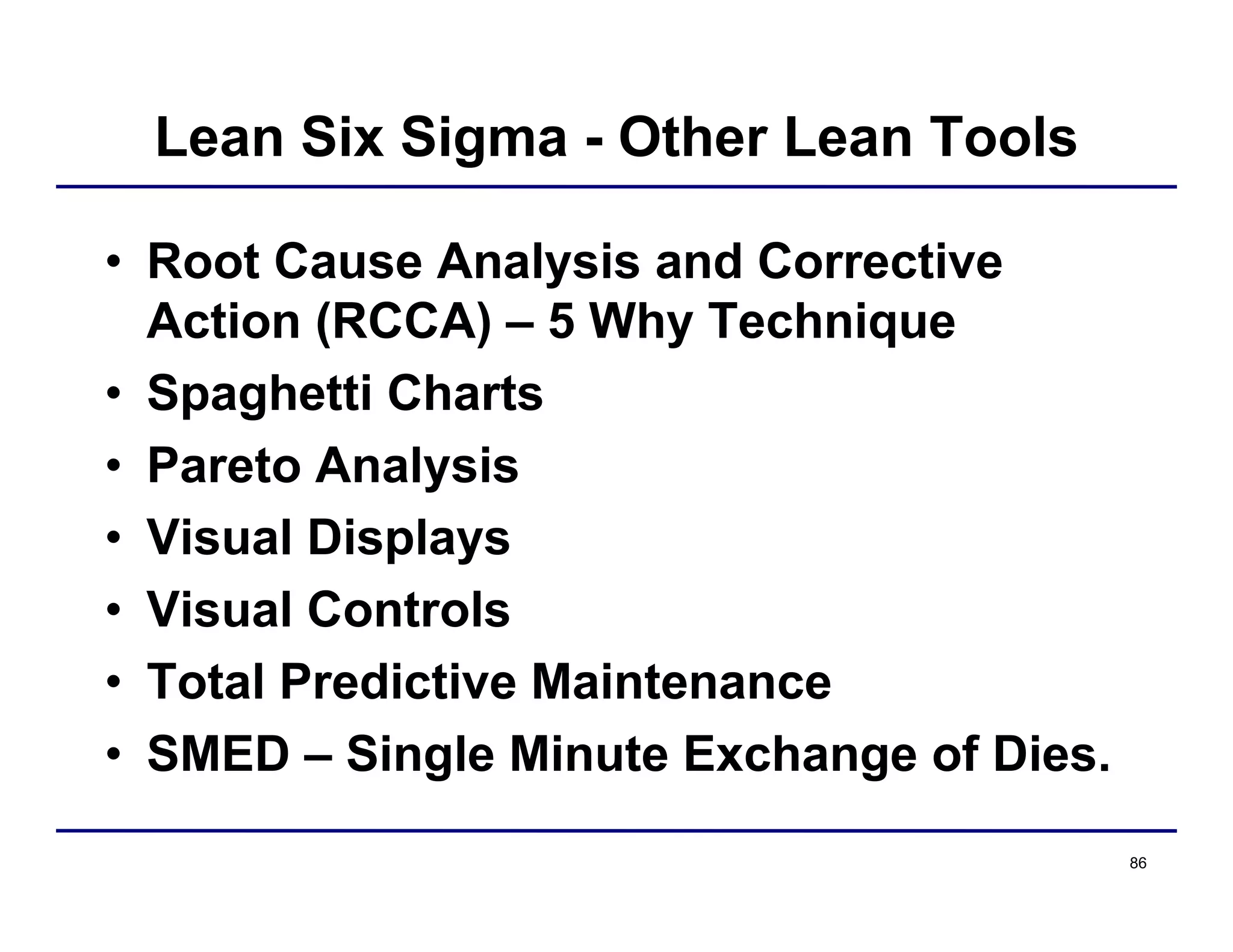 86
Lean Six Sigma - Other Lean Tools
• Root Cause Analysis and Corrective
Action (RCCA) – 5 Why Technique
• Spaghetti Charts
• Pareto Analysis
• Visual Displays
• Visual Controls
• Total Predictive Maintenance
• SMED – Single Minute Exchange of Dies.
 