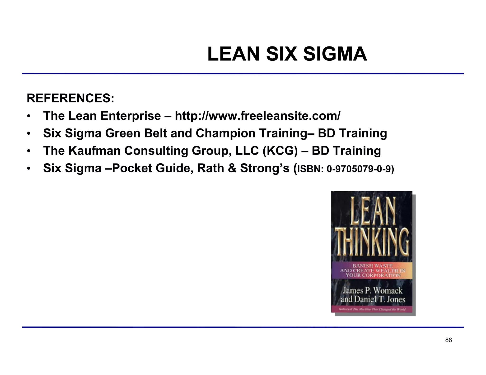 88
LEAN SIX SIGMA
REFERENCES:
• The Lean Enterprise – http://www.freeleansite.com/
• Six Sigma Green Belt and Champion Training– BD Training
• The Kaufman Consulting Group, LLC (KCG) – BD Training
• Six Sigma –Pocket Guide, Rath & Strong’s (ISBN: 0-9705079-0-9)
 