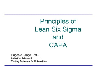 1
Principles of
Lean Six Sigma
and
CAPA
Eugenio Longo, PhD.Eugenio Longo, PhD.
Industrial Advisor &Industrial Advisor &
Visiting ProfessorVisiting Professor for Universitiesfor Universities
 