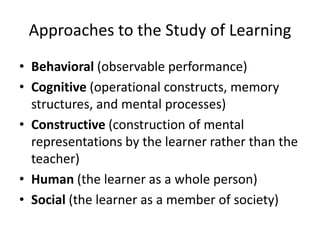 Approaches to the Study of Learning
• Behavioral (observable performance)
• Cognitive (operational constructs, memory
structures, and mental processes)
• Constructive (construction of mental
representations by the learner rather than the
teacher)
• Human (the learner as a whole person)
• Social (the learner as a member of society)

 
