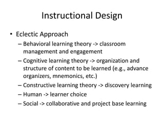 Instructional Design
• Eclectic Approach
– Behavioral learning theory -> classroom
management and engagement
– Cognitive learning theory -> organization and
structure of content to be learned (e.g., advance
organizers, mnemonics, etc.)
– Constructive learning theory -> discovery learning
– Human -> learner choice
– Social -> collaborative and project base learning

 