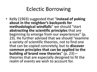 Eclectic Borrowing
• Kelly (1963) suggested that “instead of poking
about in the neighbor’s backyards for
methodological windfalls” we should “start
abstracting the scientific principles that are
beginning to emerge from our experiences” (p.
23). He further advised that we should “examine
a variety of scientific theories, not to find one
that can be copied concretely, but to discover
common principles that can be applied to the
building of brand new theories” (p. 23)—
theories that are especially designed to fit the
realm of events we wish to account for.

 