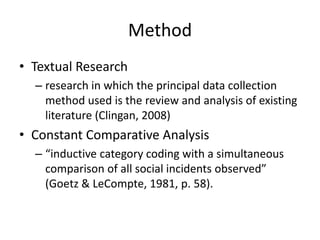 Method
• Textual Research
– research in which the principal data collection
method used is the review and analysis of existing
literature (Clingan, 2008)

• Constant Comparative Analysis
– “inductive category coding with a simultaneous
comparison of all social incidents observed”
(Goetz & LeCompte, 1981, p. 58).

 