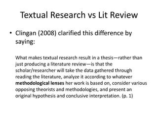 Textual Research vs Lit Review
• Clingan (2008) clarified this difference by
saying:
What makes textual research result in a thesis—rather than
just producing a literature review—is that the
scholar/researcher will take the data gathered through
reading the literature, analyze it according to whatever
methodological lenses her work is based on, consider various
opposing theorists and methodologies, and present an
original hypothesis and conclusive interpretation. (p. 1)

 