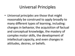 Universal Principles
• Universal principles are those that might
reasonably be construed to apply broadly to
many different types of learning, including:
changes in behavior, the acquisition of factual
and conceptual knowledge, the mastery of
complex motor skills, the development of
intellectual capacity, and even changes in
attitudes, desires, or beliefs.

 