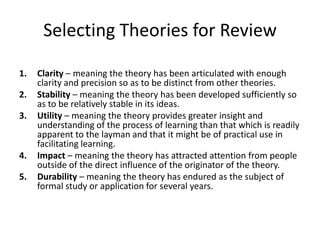 Selecting Theories for Review
1.
2.
3.

4.
5.

Clarity – meaning the theory has been articulated with enough
clarity and precision so as to be distinct from other theories.
Stability – meaning the theory has been developed sufficiently so
as to be relatively stable in its ideas.
Utility – meaning the theory provides greater insight and
understanding of the process of learning than that which is readily
apparent to the layman and that it might be of practical use in
facilitating learning.
Impact – meaning the theory has attracted attention from people
outside of the direct influence of the originator of the theory.
Durability – meaning the theory has endured as the subject of
formal study or application for several years.

 