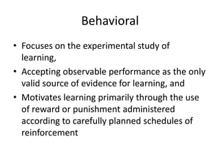 Behavioral
• Focuses on the experimental study of
learning,
• Accepting observable performance as the only
valid source of evidence for learning, and
• Motivates learning primarily through the use
of reward or punishment administered
according to carefully planned schedules of
reinforcement

 