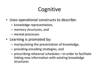 Cognitive
• Uses operational constructs to describe:
– knowledge representation,
– memory structures, and
– mental processes

• Learning is promoted by:
– manipulating the presentation of knowledge,
– providing encoding strategies, and
– prescribing rehearsal schedules—in order to facilitate
linking new information with existing knowledge
structures

 